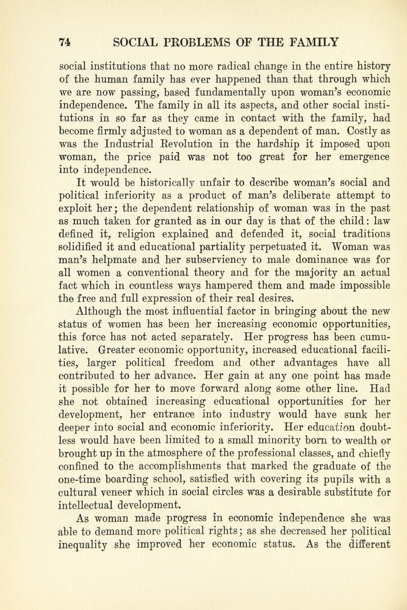 social institutions that no more radical change in the entire history of the human family has ever happened than that through which we are now passing, based fundamentally upon woman's economic independence. The family in all its aspects, and other social insti tutions in so far as they came in contact with the family, had become firmly adjusted to woman as a dependent of man. Costly as Avas the Industrial Revolution in the hardship it imposed upon woman, the price paid was not too great for her emergence into independence. It would be historically unfair to describe woman's social and political inferiority as a product of man's deliberate attempt to exploit her; the dependent relationship of woman was in the past as much taken for granted as in our day is that of the child : law defined it, religion explained and defended it, social traditions solidified it and educational partiality perpetuated it. Woman was man's helpmate and her subserviency to male dominance was for all women a conventional theory and for the majority an actual fact which in countless ways hampered them and made impossible the free and full expression of their real desires. Although the most influential factor in bringing about the new status of women has been her increasing economic opportunities, this force has not acted separately. Her progress has been cumu lative. Greater economic opportunity, increased educational facili ties, larger political freedom and other advantages have all contributed to her advance. Her gain at any one point has made it possible for her to move forward along some other line. Had she not obtained increasing educational opportunities for her development, her entrance into industry would have sunk her deeper into social and economic inferiority. Her education doubt less would have been limited to a small minority born to wealth or brought up in the atmosphere of the professional classes, and chiefly confined to the accomplishments that marked the graduate of the one-time boarding school, satisfied with covering its pupils with a cultural veneer which in social circles was a desirable substitute for intellectual development. As woman made progress in economic independence she was able to demand more political rights ; as she decreased her political inequality she improved her economic status. As the different