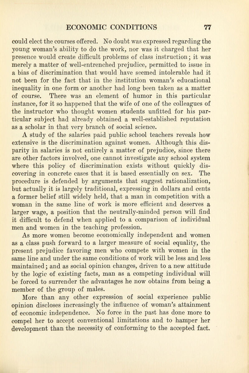 could elect the courses offered. No doubt was expressed regarding the young woman's ability to do the work, nor was it charged that her presence would create difficult problems of class instruction ; it was merely a matter of well-entrenched prejudice, permitted to issue in a bias of discrimination that would have seemed intolerable had it not been for the fact that in the institution woman's educational inequality in one form or another had long been taken as a matter of course. There was an element of humor in this particular instance, for it so happened that the wife of one of the colleagues of the instructor who thought women students unfitted for his par ticular subject had already obtained a well-established reputation as a scholar in that very branch of social science. A study of the salaries paid public school teachers reveals how extensive is the discrimination against women. Although this dis parity in salaries is not entirely a matter of prejudice, since there are other factors involved, one cannot investigate any school system where this policy of discrimination exists without quickly dis covering in concrete cases that it is based essentially on sex. The procedure is defended by arguments that suggest rationalization, but actually it is largely traditional, expressing in dollars and cents a former belief still widely held, that a man in competition with a woman in the same line of work is more efficient and deserves a larger wage, a position that the neutrally-minded person will find it difficult to defend when applied to a comparison of individual men and women in the teaching profession. As more women become economically independent and women as a class push forward to a larger measure of social equality, the present prejudice favoring men who compete with women in the same line and under the same conditions of work will be less and less maintained ; and as social opinion changes, driven to a new attitude by the logic of existing facts, man as a competing individual will be forced to surrender the advantages he now obtains from being a member of the group of males. More than any other expression of social experience public opinion discloses increasingly the influence of woman's attainment of economic independence. No force in the past has done more to compel her to accept conventional limitations and to hamper her development than the necessity of conforming to the accepted fact.