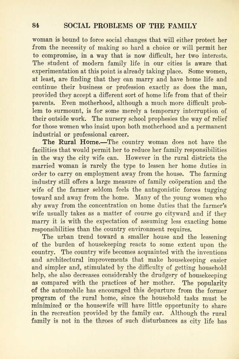 woman is bound to force social changes that will either protect her from the necessity of making so hard a choice or will permit her to compromise, in a way that is now difficult, her two interests. The student of modern family life in our cities is aware that experimentation at this point is already taking place. Some women, at least, are finding that they can marry and have home life and continue their business or profession exactly as does the man, provided they accept a different sort of home life from that of their parents. Even motherhood, although a much more difficult prob lem to surmount, is for some merely a temporary interruption of their outside work. The nursery school prophesies the way of relief for those women who insist upon both motherhood and a permanent industrial or professional career. The Rural Home. —The country woman does not have the facilities that would permit her to reduce her family responsibilities in the way the city wife can. However in the rural districts the married woman is rarely the type to lessen her home duties in order to carry on employment away from the house. The farming industry still offers a large measure of family cooperation and the wife of the farmer seldom feels the antagonistic forces tugging toward and away from the home. Many of the young women who shy away from the concentration on home duties that the farmer's wife usually takes as a matter of course go cityward and if they marry it is with the expectation of assuming less exacting home responsibilities than the country environment requires. The urban trend toward a smaller house and the lessening of the burden of housekeeping reacts to some extent upon the country. The country wife becomes acquainted with the inventions and architectural improvements that make housekeeping easier and simpler and, stimulated by the difficulty of getting household help, she also decreases considerably the drudgery of housekeeping as compared with the practices of her mother. The popularity of the automobile has encouraged this departure from the former program of the rural home, since the household tasks must be minimized or the housewife will have little opportunity to share in the recreation provided by the family car. Although the rural family is not in the throes of such disturbances as city life has