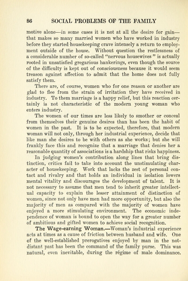 motive alone—in some cases it is not at all the desire for gain— that makes so many married women who have worked in industry before they started housekeeping crave intensely a return to employ ment outside of the house. Without question the restlessness of a considerable number of so-called nervous housewives  is actually rooted in unsatisfied gregarious hankerings, even though the source of the difficulty is kept out of consciousness because it would seem treason against affection to admit that the home does not fully satisfy them. There are, of course, women who for one reason or another are glad to flee from the strain of irritation they have received in industry. To them marriage is a happy relief, but this reaction cer tainly is not characteristic of the modern young woman who enters industry. The women of our times are less likely to smother or conceal from themselves their genuine desires than has been the habit of women in the past. It is to be expected, therefore, that modern woman will not only, through her industrial experience, decide that like man she desires to be with others as she works; but she will frankly face this and recognize that a marriage that denies her a reasonable quantity of associations is a hardship that risks happiness. In judging women's contribution along lines that bring dis tinction, critics fail to take into account the unstimulating char acter of housekeeping. Work that lacks the zest of personal con tact and rivalry and that holds an individual in isolation lowers mental vitality and discourages the development of talent. It is not necessary to assume that men tend to inherit greater intellect ual capacity to explain the lesser attainment of distinction of women, since not only have men had more opportunity, but also the majority of men as compared with the majority of women have enjoyed a more stimulating environment. The economic inde pendence of woman is bound to open the way for a greater number of ambitious and gifted women to achieve social recognition. The Wage-earning Woman. —Woman's industrial experience acts at times as a cause of friction between husband and wife. One of the well-established prerogatives enjoyed by man in the not- distant past has been the command of the family purse. This was natural, even inevitable, during the régime of male dominance.