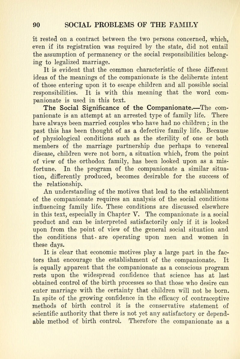 it rested on a contract between the two persons concerned, which, even if its registration was required by the state, did not entail the assumption of permanency or the social responsibilities belong ing to legalized marriage. It is evident that the common characteristic of these different ideas of the meanings of the companionate is the deliberate intent of those entering upon it to escape children and all possible social responsibilities. It is with this meaning that the word com panionate is used in this text. The Social Significance of the Companionate. —The com panionate is an attempt at an arrested type of family life. There have always been married couples who have had no children ; in the past this has been thought of as a defective family life. Because of physiological conditions such as the sterility of one or both members of the marriage partnership due perhaps to venereal disease, children were not born, a situation which, from the point of view of the orthodox family, has been looked upon as a mis fortune. In the program of the companionate a similar situa tion, differently produced, becomes desirable for the success of the relationship. An understanding of the motives that lead to the establishment of the companionate requires an analysis of the social conditions influencing family life. These conditions are discussed elsewhere in this text, especially in Chapter V. The companionate is a social product and can be interpreted satisfactorily only if it is looked upon from the point of view of the general social situation and the conditions that- are operating upon men and women in these days. It is clear that economic motives play a large part in the fac tors that encourage the establishment of the companionate. It is equally apparent that the companionate as a conscious program rests upon the widespread confidence that science has at last obtained control of the birth processes so that those who desire can enter marriage with the certainty that children will not be born. In spite of the growing confidence in the efficacy of contraceptive methods of birth control it is the conservative statement of scientific authority that there is not yet any satisfactory or depend able method of birth control. Therefore the companionate as a