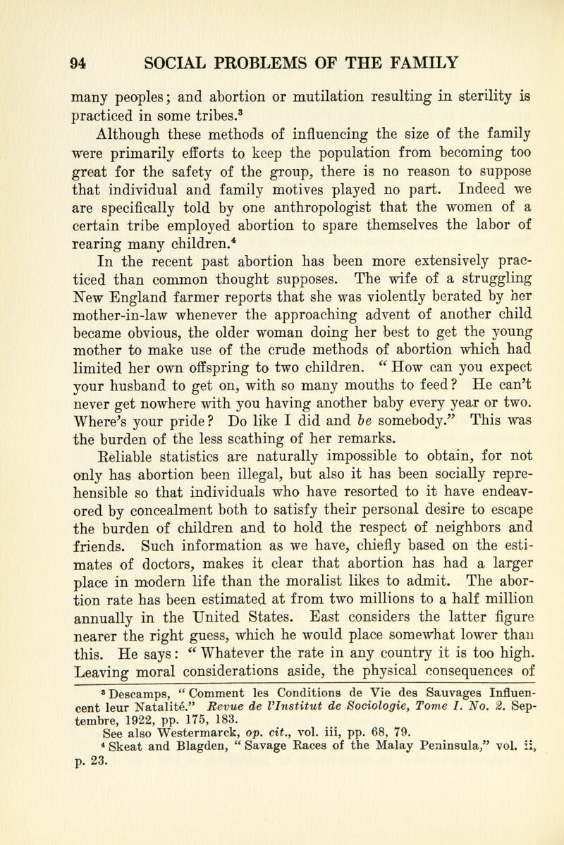 many peoples; and abortion or mutilation resulting in sterility is practiced in some tribes. 3 Although these methods of influencing the size of the family were primarily efforts to keep the population from becoming too great for the safety of the group, there is no reason to suppose that individual and family motives played no part. Indeed we are specifically told by one anthropologist that the women of a certain tribe employed abortion to spare themselves the labor of rearing many children. 4 In the recent past abortion has been more extensively prac ticed than common thought supposes. The wife of a struggling New England farmer reports that she was violently berated by her mother-in-law whenever the approaching advent of another child became obvious, the older woman doing her best to get the young mother to make use of the crude methods of abortion which had limited her own offspring to two children.  How can you expect your husband to get on, with so many mouths to feed? He can't never get nowhere with you having another baby every year or two. Where's your pride? Do like I did and be somebody. This was the burden of the less scathing of her remarks. Eeliable statistics are naturally impossible to obtain, for not only has abortion been illegal, but also it has been socially repre hensible so that individuals who have resorted to it have endeav ored by concealment both to satisfy their personal desire to escape the burden of children and to hold the respect of neighbors and friends. Such information as we have, chiefly based on the esti mates of doctors, makes it clear that abortion has had a larger place in modern life than the moralist likes to admit. The abor tion rate has been estimated at from two millions to a half million annually in the United States. East considers the latter figure nearer the right guess, which he would place somewhat lower than this. He says :  Whatever the rate in any country it is too high. Leaving moral considerations aside, the physical consequences of 3 Descamps,  Comment les Conditions de Vie des Sauvages Influen cent leur Natalité. Revue de l'Institut de Sociologie, Tome I. No. 2. Sep tembre, 1922, pp. 175, 183. See also Westermarck, op. cit., vol. iii, pp. 68, 79. * Skeat and Blagden,  Savage Races of the Malay Peninsula/' vol. ii, p. 23.