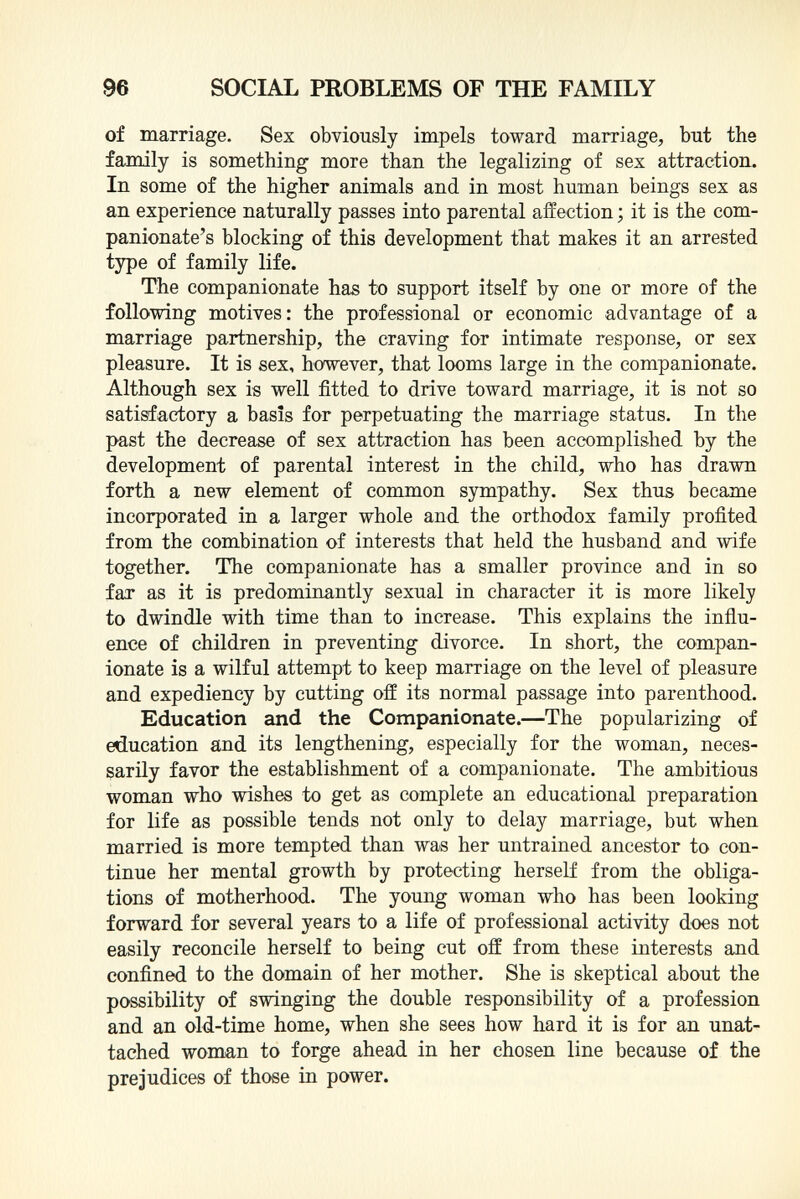 of marriage. Sex obviously impels toward marriage, but the family is something more than the legalizing of sex attraction. In some of the higher animals and in most human beings sex as an experience naturally passes into parental affection ; it is the com- panionate's blocking of this development that makes it an arrested type of family life. The companionate has to support itself by one or more of the following motives: the professional or economic advantage of a marriage partnership, the craving for intimate response, or sex pleasure. It is sex, however, that looms large in the companionate. Although sex is well fitted to drive toward marriage, it is not so satisfactory a basis for perpetuating the marriage status. In the past the decrease of sex attraction has been accomplished by the development of parental interest in the child, who has drawn forth a new element of common sympathy. Sex thus became incorporated in a larger whole and the orthodox family profited from the combination of interests that held the husband and wife together. The companionate has a smaller province and in so far as it is predominantly sexual in character it is more likely to dwindle with time than to increase. This explains the influ ence of children in preventing divorce. In short, the compan ionate is a wilful attempt to keep marriage on the level of pleasure and expediency by cutting off its normal passage into parenthood. Education and the Companionate. —The popularizing of education and its lengthening, especially for the woman, neces sarily favor the establishment of a companionate. The ambitious woman who wishes to get as complete an educational preparation for life as possible tends not only to delay marriage, but when married is more tempted than was her untrained ancestor to con tinue her mental growth by protecting herself from the obliga tions of motherhood. The young woman who has been looking forward for several years to a life of professional activity does not easily reconcile herself to being cut off from these interests and confined to the domain of her mother. She is skeptical about the possibility of swinging the double responsibility of a profession and an old-time home, when she sees how hard it is for an unat tached woman to forge ahead in her chosen line because of the prejudices of those in power.