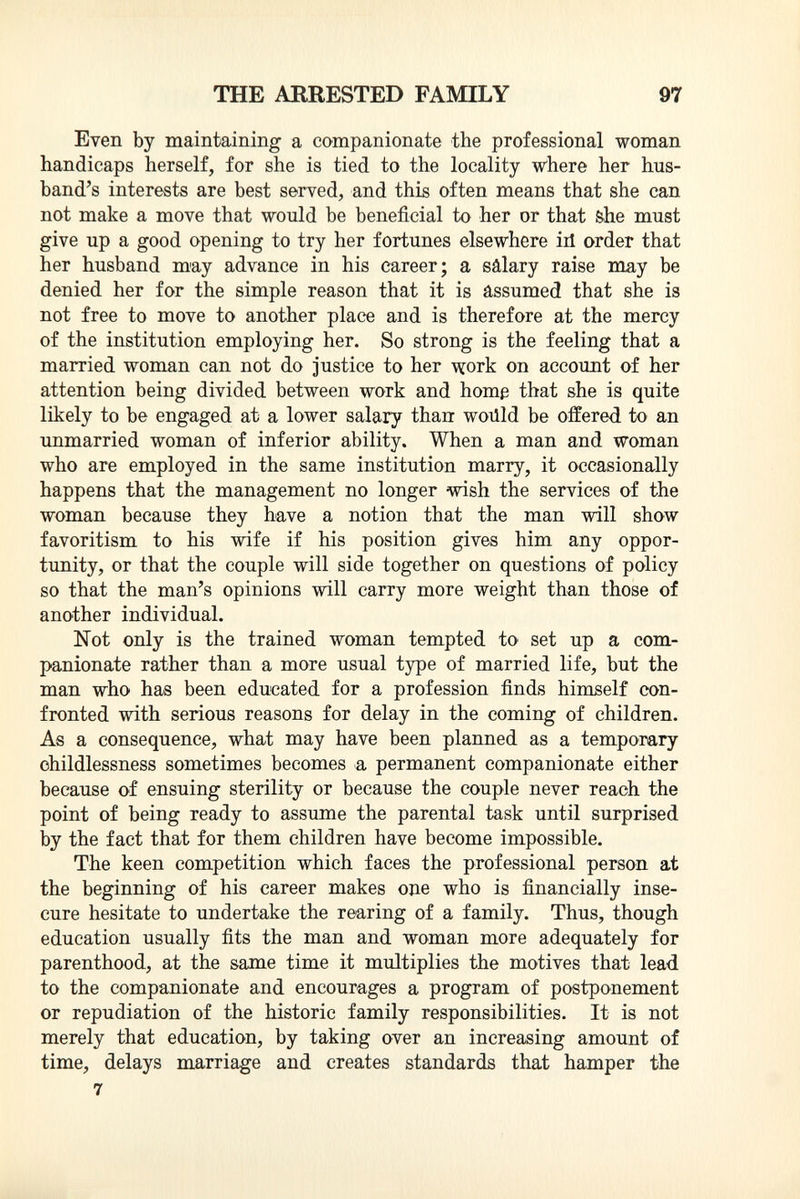 Even by maintaining a companionate the professional woman handicaps herself, for she is tied to the locality where her hus band's interests are best served, and this often means that she can not make a move that would be beneficial to her or that she must give up a good opening to try her fortunes elsewhere ill order that her husband may advance in his career; a sâlary raise may be denied her for the simple reason that it is assumed that she is not free to move to another place and is therefore at the mercy of the institution employing her. So strong is the feeling that a married woman can not do justice to her work on account of her attention being divided between work and home that she is quite likely to be engaged at a lower salary than woiild be offered to an unmarried woman of inferior ability. When a man and woman who are employed in the same institution marry, it occasionally happens that the management no longer wish the services of the woman because they have a notion that the man will show favoritism to his wife if his position gives him any oppor tunity, or that the couple will side together on questions of policy so that the man's opinions will carry more weight than those of another individual. Not only is the trained woman tempted to set up a com panionate rather than a more usual type of married life, but the man who has been educated for a profession finds himself con fronted with serious reasons for delay in the coming of children. As a consequence, what may have been planned as a temporary childlessness sometimes becomes a permanent companionate either because of ensuing sterility or because the couple never reach the point of being ready to assume the parental task until surprised by the fact that for them children have become impossible. The keen competition which faces the professional person at the beginning of his career makes one who is financially inse cure hesitate to undertake the rearing of a family. Thus, though education usually fits the man and woman more adequately for parenthood, at the same time it multiplies the motives that lead to the companionate and encourages a program of postponement or repudiation of the historic family responsibilities. It is not merely that education, by taking over an increasing amount of time, delays marriage and creates standards that hamper the 7