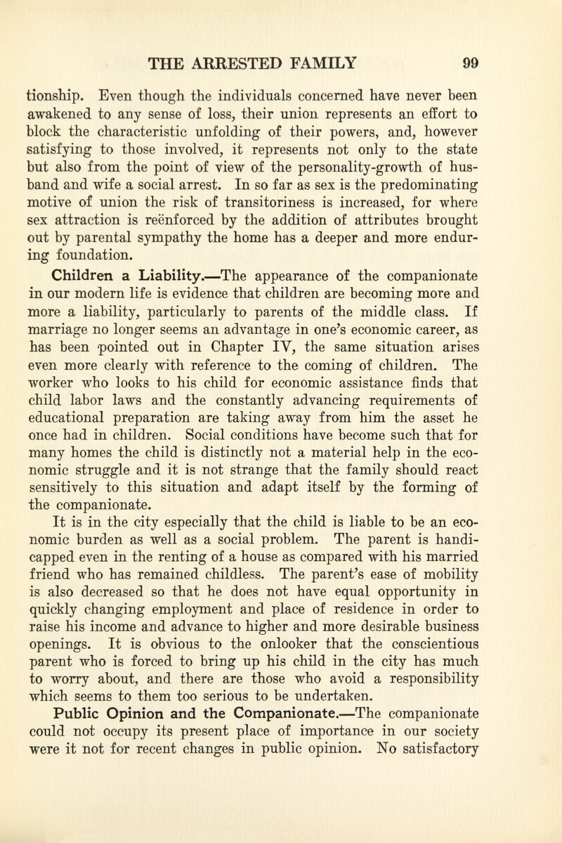 tionship. Even though the individuals concerned have never been awakened to any sense of loss, their union represents an effort to block the characteristic unfolding of their powers, and, however satisfying to those involved, it represents not only to the state but also from the point of view of the personality-growth of hus band and wife a social arrest. In so far as sex is the predominating motive of union the risk of transitoriness is increased, for where sex attraction is reënforced by the addition of attributes brought out by parental sympathy the home has a deeper and more endur ing foundation. Children a Liability .—The appearance of the companionate in our modern life is evidence that children are becoming more and more a liability, particularly to parents of the middle class. If marriage no longer seems an advantage in one's economic career, as has been pointed out in Chapter IY, the same situation arises even more clearly with reference to the coming of children. The worker who looks to his child for economic assistance finds that child labor laws and the constantly advancing requirements of educational preparation are taking away from him the asset he once had in children. Social conditions have become such that for many homes the child is distinctly not a material help in the eco nomic struggle and it is not strange that the family should react sensitively to this situation and adapt itself by the forming of the companionate. It is in the city especially that the child is liable to be an eco nomic burden as well as a social problem. The parent is handi capped even in the renting of a house as compared with his married friend who has remained childless. The parent's ease of mobility is also decreased so that he does not have equal opportunity in quickly changing employment and place of residence in order to raise his income and advance to higher and more desirable business openings. It is obvious to the onlooker that the conscientious parent who is forced to bring up his child in the city has much to worry about, and there are those who avoid a responsibility which seems to them too serious to be undertaken. Public Opinion and the Companionate. —The companionate could not occupy its present place of importance in our society were it not for recent changes in public opinion. No satisfactory