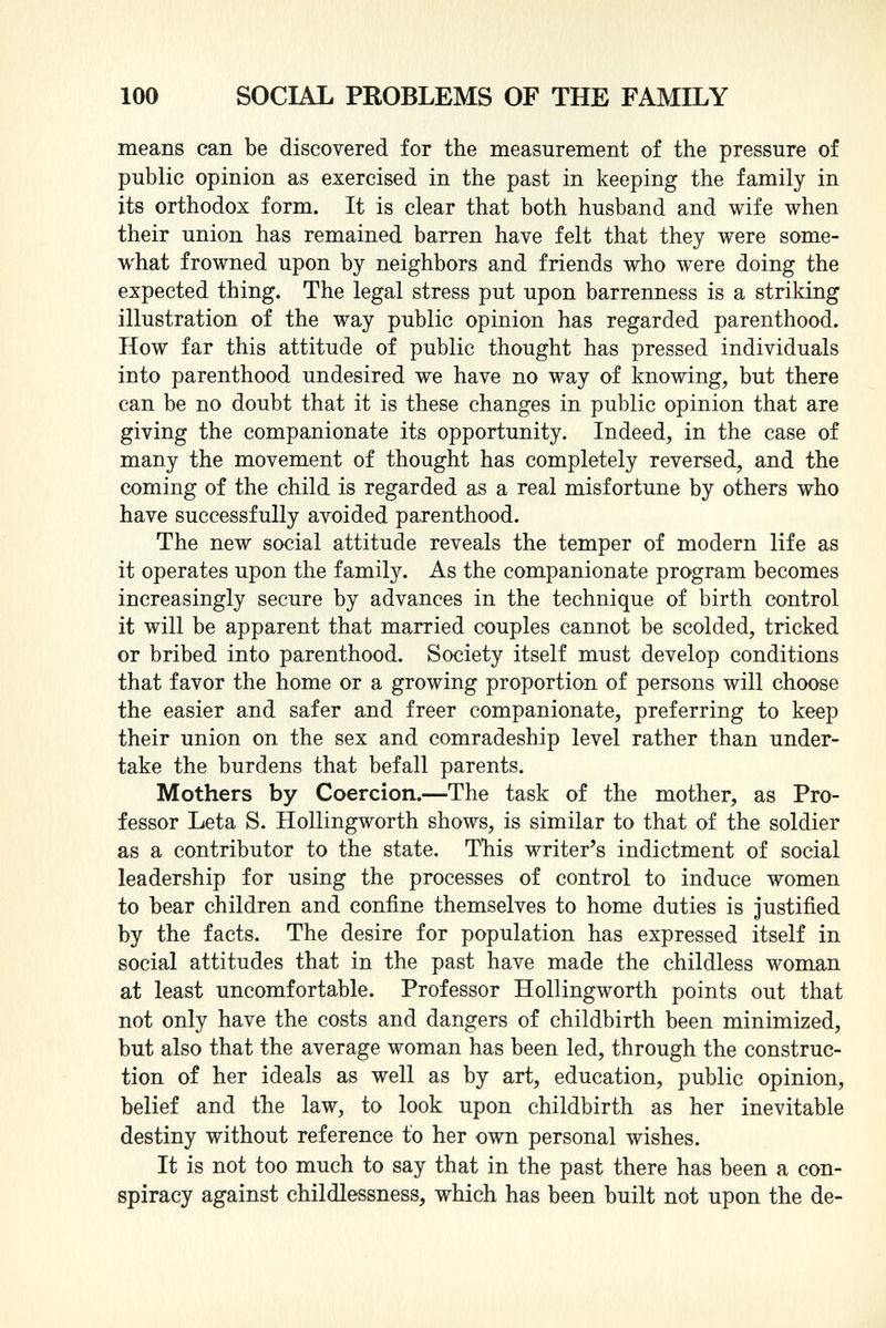 means can be discovered for the measurement of the pressure of public opinion as exercised in the past in keeping the family in its orthodox form. It is clear that both husband and wife when their union has remained barren have felt that they were some what frowned upon by neighbors and friends who were doing the expected thing. The legal stress put upon barrenness is a striking illustration of the way public opinion has regarded parenthood. How far this attitude of public thought has pressed individuals into parenthood undesired we have no way of knowing, but there can be no doubt that it is these changes in public opinion that are giving the companionate its opportunity. Indeed, in the case of many the movement of thought has completely reversed, and the coming of the child is regarded as a real misfortune by others who have successfully avoided parenthood. The new social attitude reveals the temper of modern life as it operates upon the family. As the companionate program becomes increasingly secure by advances in the technique of birth control it will be apparent that married couples cannot be scolded, tricked or bribed into parenthood. Society itself must develop conditions that favor the home or a growing proportion of persons will choose the easier and safer and freer companionate, preferring to keep their union on the sex and comradeship level rather than under take the burdens that befall parents. Mothers by Coercion. —The task of the mother, as Pro fessor Leta S. Hollingworth shows, is similar to that of the soldier as a contributor to the state. This writer's indictment of social leadership for using the processes of control to induce women to bear children and confine themselves to home duties is justified by the facts. The desire for population has expressed itself in social attitudes that in the past have made the childless woman at least uncomfortable. Professor Hollingworth points out that not only have the costs and dangers of childbirth been minimized, but also that the average woman has been led, through the construc tion of her ideals as well as by art, education, public opinion, belief and the law, to look upon childbirth as her inevitable destiny without reference to her own personal wishes. It is not too much to say that in the past there has been a con spiracy against childlessness, which has been built not upon the de-