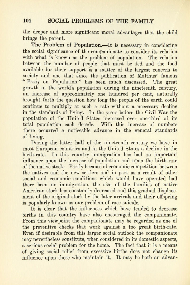 the deeper and more significant moral advantages that the child brings the parent. The Problem of Population. —It is necessary in considering the social significance of the companionate to consider its relation with what is known as the problem of population. The relation between the number of people that must be fed and the food available for their support is a matter of the largest concern to society and one that since the publication of Malthus' famous  Essay on Population  has been much discussed. The great growth in the world's population during the nineteenth century, an increase of approximately one hundred per cent, naturally brought forth the question how long the people of the earth could continue to multiply at such a rate without a necessary decline in the standards of living. In the years before the Civil War the population of the United States increased over one-third of its total population each decade. With this increase of numbers there occurred a noticeable advance in the general standards of living. During the latter half of the nineteenth century we have in most European countries and in the United States a decline in the birth-rate. In this country immigration has had an important influence upon the increase of population and upon the birth-rate of the native stock. Partly because of economic competition between the natives and the new settlers and in part as a result of other social and economic conditions which would have operated had there been no immigration, the size of the families of native American stock has constantly decreased and this gradual displace ment of the original stock by the later arrivals and their offspring is popularly known as our problem of race suicide. It is clear that the influences which have tended to decrease births in this country have also encouraged the companionate. From this viewpoint the companionate may be regarded as one of the preventive checks that work against a too great birth-rate. Even if desirable from this larger social outlook the companionate may nevertheless constitute, when considered in its domestic aspects, a serious social problem for the home. The fact that it is a means of giving social relief from excessive births does not change its influence upon those who maintain it. It may be both an advan-