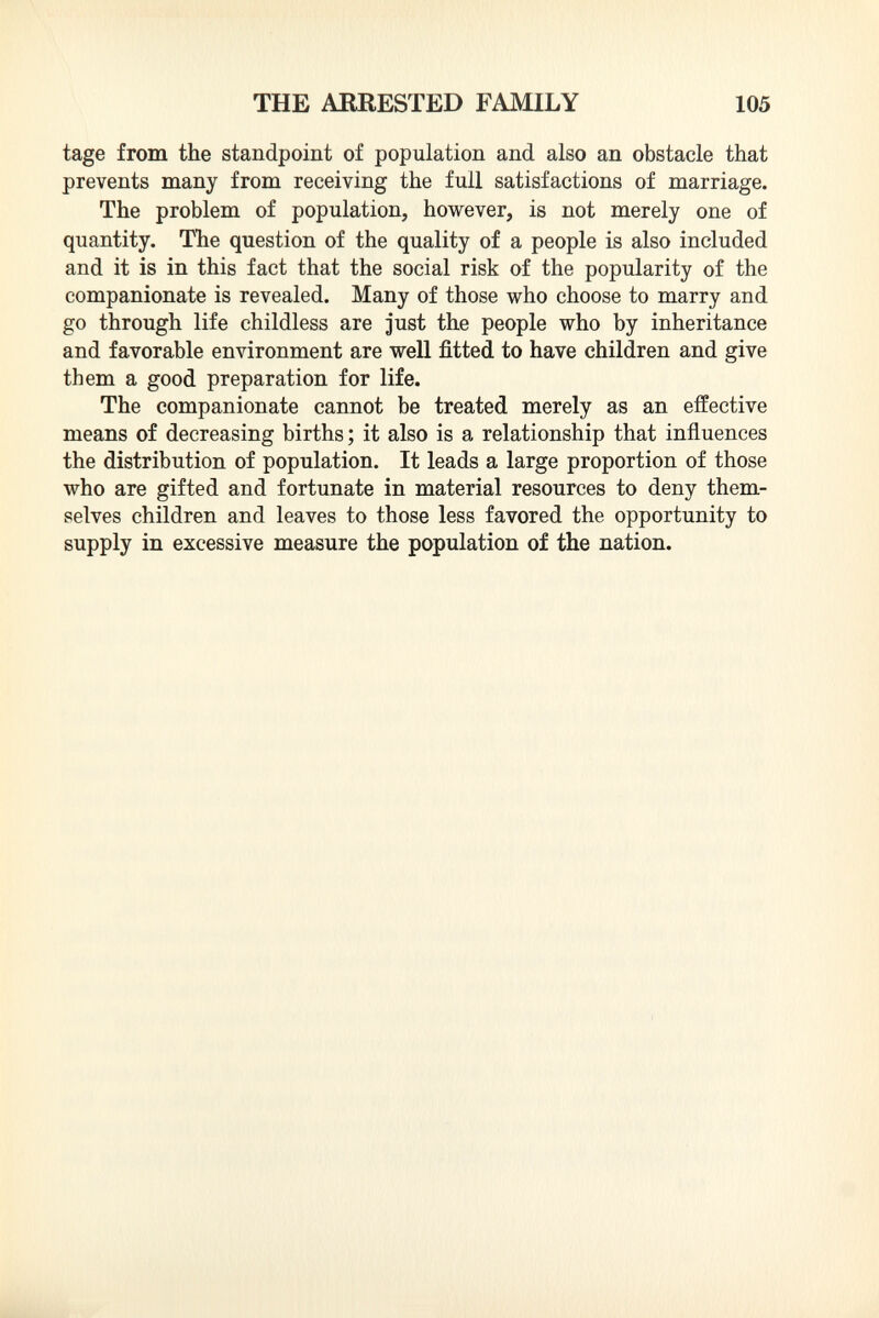 tage from the standpoint of population and also an obstacle that prevents many from receiving the full satisfactions of marriage. The problem of population, however, is not merely one of quantity. The question of the quality of a people is also included and it is in this fact that the social risk of the popularity of the companionate is revealed. Many of those who choose to marry and go through life childless are just the people who by inheritance and favorable environment are well fitted to have children and give them a good preparation for life. The companionate cannot be treated merely as an effective means of decreasing births ; it also is a relationship that influences the distribution of population. It leads a large proportion of those who are gifted and fortunate in material resources to deny them selves children and leaves to those less favored the opportunity to supply in excessive measure the population of the nation.