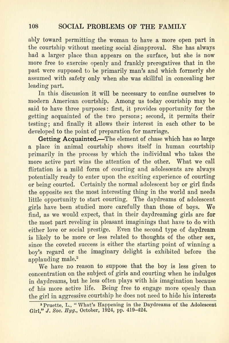 ably toward permitting the woman to have a more open part in the courtship without meeting social disapproval. She has always had a larger place than appears on the surface, but she is now more free to exercise openly and frankly prerogatives that in the past were supposed to be primarily man's and which formerly she assumed with safety only when she was skillful in concealing her leading part. In this discussion it will be necessary to confine ourselves to modern American courtship. Among us today courtship may be said to have three purposes : first, it provides opportunity for the getting acquainted of the two persons; second, it permits their testing; and finally it allows their interest in each other to be developed to the point of preparation for marriage. Getting Acquainted. —The element of chase which has so large a place in animal courtship shows itself in human courtship primarily in the process by which the individual who takes the more active part wins the attention of the other. What we call flirtation is a mild form of courting and adolescents are always potentially ready to enter upon the exciting experience of courting or being courted. Certainly the normal adolescent boy or girl finds the opposite sex the most interesting thing in the world and needs little opportunity to start courting. The daydreams of adolescent girls have been studied more carefully than those of boys. We find, as we would expect, that in their daydreaming girls are for the most part reveling in pleasant imaginings that have to do with either love or social prestige. Even the second type of daydream is likely to be more or less related to thoughts of the other sex, since the coveted success is either the starting point of winning a boy's regard or the imaginary delight is exhibited before the applauding male. 2 We have no reason to suppose that the boy is less given to concentration on the subject of girls and courting when he indulges in daydreams, but he less often plays with his imagination because of his more active life. Being free to engage more openly than the girl in aggressive courtship he does not need to hide his interests 3 Pruette, L.,  What's Happening in the Daydreams of the Adolescent Girl, J. Soc. Eyg., October, 1924, pp. 419-424.