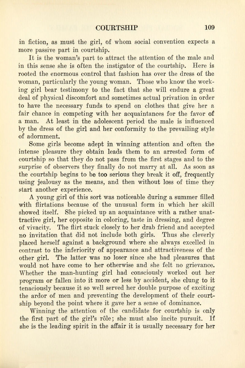 in fiction, as must the girl, of whom social convention expects a more passive part in courtship. It is the woman's part to attract the attention of the male and in this sense she is often the instigator of the courtship. Here is rooted the enormous control that fashion has over the dress of the woman, particularly the young woman. Those who know the work ing girl bear testimony to the fact that she will endure a great deal of physical discomfort and sometimes actual privation in order to have the necessary funds to spend on clothes that give her a fair chance in competing with her acquaintances for the favor of a man. At least in the adolescent period the male is influenced by the dress of the girl and her conformity to the prevailing style of adornment. Some girls become adept in winning attention and often the intense pleasure they obtain leads them to an arrested form of courtship so that they do not pass from the first stages and to the surprise of observers they finally do not marry at all. As soon as the courtship begins to be too serious they break it off, frequently using jealousy as the means, and then without loss of time they start another experience. A young girl of this sort was noticeable during a summer filled with flirtations because of the unusual form in which her skill showed itself. She picked up an acquaintance with a rather unat tractive girl, her opposite in coloring, taste in dressing, and degree of vivacity. The flirt stuck closely to her drab friend and accepted no invitation that did not include both girls. Thus she cleverly placed herself against a background where she always excelled in contrast to the inferiority of appearance and attractiveness of the other girl. The latter was no loser since she had pleasures that would not have come to her otherwise and she felt no grievance. Whether the man-hunting girl had consciously worked out her program or fallen into it more or less by accident, she clung to it tenaciously because it so well served her double purpose of exciting the ardor of men and preventing the development of their court ship beyond the point where it gave her a sense of dominance. Winning the attention of the candidate for courtship is only the first part of the girl's rôle; she must also incite pursuit. If she is the leading spirit in the affair it is usually necessary for her