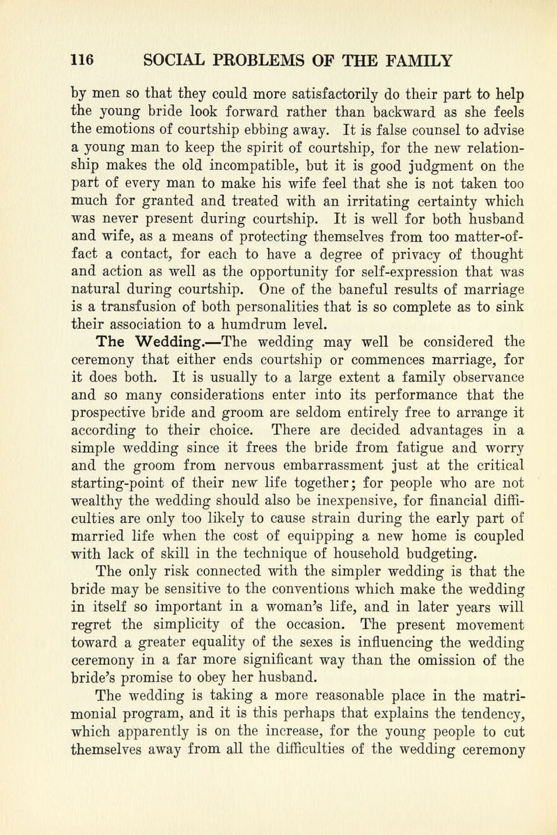 by men so that they could more satisfactorily do their part to help the young bride look forward rather than backward as she feels the emotions of courtship ebbing away. It is false counsel to advise a young man to keep the spirit of courtship, for the new relation ship makes the old incompatible, but it is good judgment on the part of every man to make his wife feel that she is not taken too much for granted and treated with an irritating certainty which was never present during courtship. It is well for both husband and wife, as a means of protecting themselves from too matter-of- fact a contact, for each to have a degree of privacy of thought and action as well as the opportunity for self-expression that was natural during courtship. One of the baneful results of marriage is a transfusion of both personalities that is so complete as to sink their association to a humdrum level. The Wedding. —The wedding may well be considered the ceremony that either ends courtship or commences marriage, for it does both. It is usually to a large extent a family observance and so many considerations enter into its performance that the prospective bride and groom are seldom entirely free to arrange it according to their choice. There are decided advantages in a simple wedding since it frees the bride from fatigue and worry and the groom from nervous embarrassment just at the critical starting-point of their new life together; for people who are not wealthy the wedding should also be inexpensive, for financial diffi culties are only too likely to cause strain during the early part of married life when the cost of equipping a new home is coupled with lack of skill in the technique of household budgeting. The only risk connected with the simpler wedding is that the bride may be sensitive to the conventions which make the wedding in itself so important in a woman's life, and in later years will regret the simplicity of the occasion. The present movement toward a greater equality of the sexes is influencing the wedding ceremony in a far more significant way than the omission of the bride's promise to obey her husband. The wedding is taking a more reasonable place in the matri monial program, and it is this perhaps that explains the tendency, which apparently is on the increase, for the young people to cut themselves away from all the difficulties of the wedding ceremony