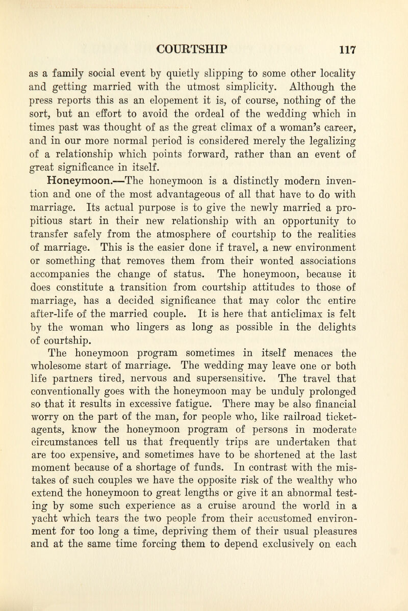 as a family social event by quietly slipping to some other locality and getting married with the utmost simplicity. Although the press reports this as an elopement it is, of course, nothing of the sort, but an effort to avoid the ordeal of the wedding which in times past was thought of as the great climax of a woman's career, and in our more normal period is considered merely the legalizing of a relationship which points forward, rather than an event of great significance in itself. Honeymoon. —The honeymoon is a distinctly modern inven tion and one of the most advantageous of all that have to do with marriage. Its actual purpose is to give the newly married a pro pitious start in their new relationship with an opportunity to transfer safely from the atmosphere of courtship to the realities of marriage. This is the easier done if travel, a new enviro nm ent or something that removes them from their wonted associations accompanies the change of status. The honeymoon, because it does constitute a transition from courtship attitudes to those of marriage, has a decided significance that may color the entire after-life of the married couple. It is here that anticlimax is felt by the woman who lingers as long as possible in the delights of courtship. The honeymoon program sometimes in itself menaces the wholesome start of marriage. The wedding may leave one or both life partners tired, nervous and supersensitive. The travel that conventionally goes with the honeymoon may be unduly prolonged so that it results in excessive fatigue. There may be also financial worry on the part of the man, for people who, like railroad ticket- agents, know the honeymoon program of persons in moderate circumstances tell us that frequently trips are undertaken that are too expensive, and sometimes have to be shortened at the last moment because of a shortage of funds. In contrast with the mis takes of such couples we have the opposite risk of the wealthy who extend the honeymoon to great lengths or give it an abnormal test ing by some such experience as a cruise around the world in a yacht which tears the two people from their accustomed environ ment for too long a time, depriving them of their usual pleasures and at the same time forcing them to depend exclusively on each