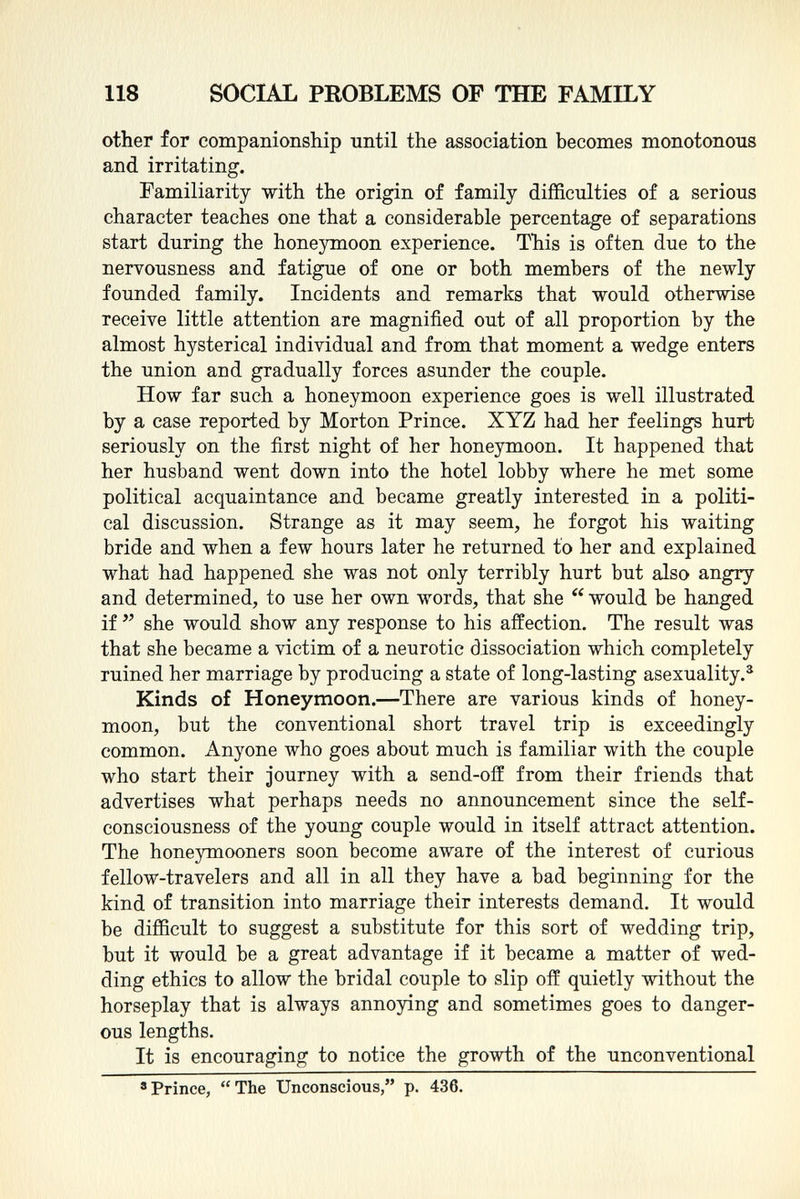 other for companionship until the association becomes monotonous and irritating. Familiarity with the origin of family difficulties of a serious character teaches one that a considerable percentage of separations start during the honeymoon experience. This is often due to the nervousness and fatigue of one or both members of the newly founded family. Incidents and remarks that would otherwise receive little attention are magnified out of all proportion by the almost hysterical individual and from that moment a wedge enters the union and gradually forces asunder the couple. How far such a honeymoon experience goes is well illustrated by a case reported by Morton Prince. XYZ had her feelings hurt seriously on the first night of her honeymoon. It happened that her husband went down into the hotel lobby where he met some political acquaintance and became greatly interested in a politi cal discussion. Strange as it may seem, he forgot his waiting bride and when a few hours later he returned to her and explained what had happened she was not only terribly hurt but also angry and determined, to use her own words, that she  would be hanged if  she would show any response to his affection. The result was that she became a victim of a neurotic dissociation which completely ruined her marriage by producing a state of long-lasting asexuality. 3 Kinds of Honeymoon. —There are various kinds of honey moon, but the conventional short travel trip is exceedingly common. Anyone who goes about much is familiar with the couple who start their journey with a send-oif from their friends that advertises what perhaps needs no announcement since the self- consciousness of the young couple would in itself attract attention. The honeymooners soon become aware of the interest of curious fellow-travelers and all in all they have a bad beginning for the kind of transition into marriage their interests demand. It would be difficult to suggest a substitute for this sort of wedding trip, but it would be a great advantage if it became a matter of wed ding ethics to allow the bridal couple to slip off quietly without the horseplay that is always annoying and sometimes goes to danger ous lengths. It is encouraging to notice the growth of the unconventional 8 Prince,  The Unconscious, p. 436.