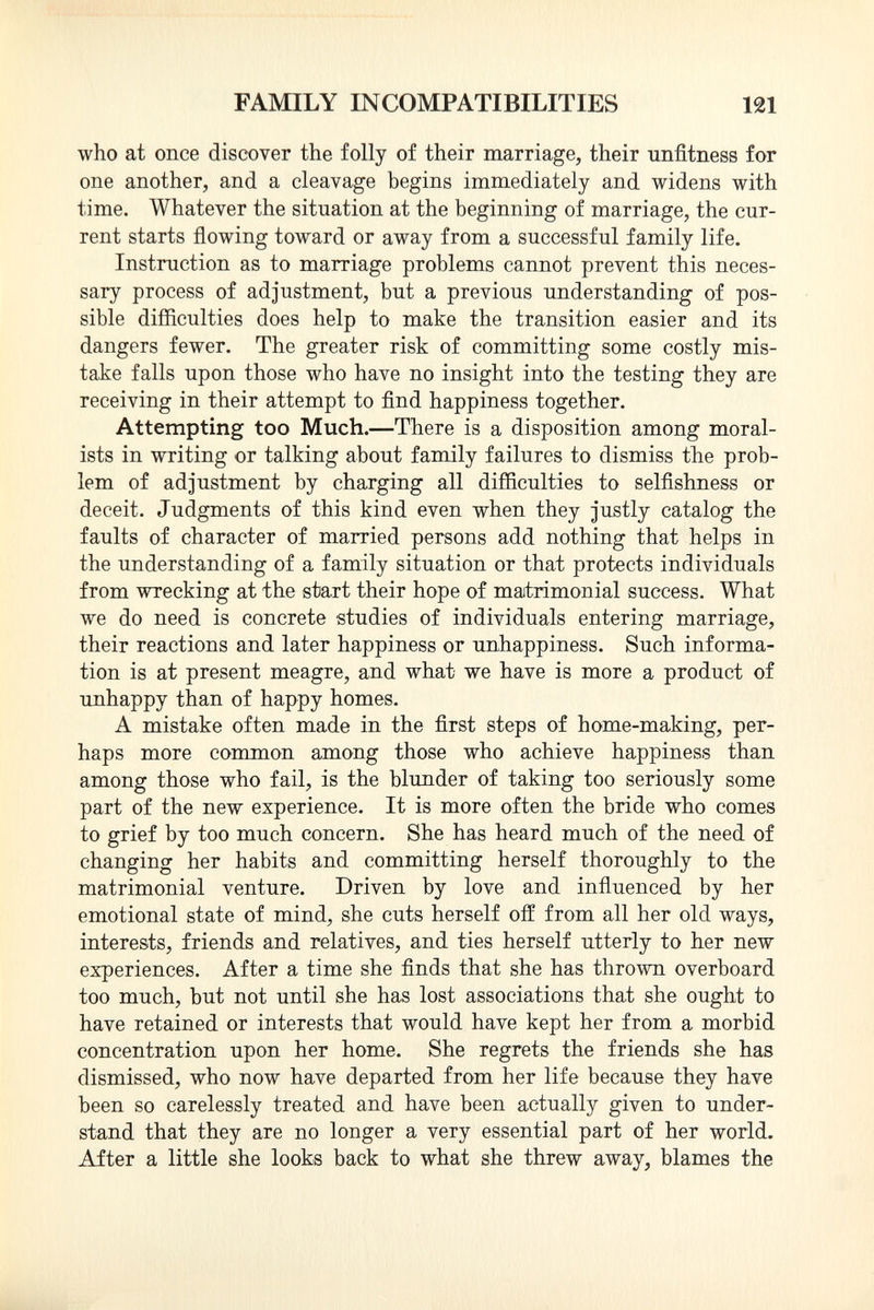 who at once discover the folly of their marriage, their unfitness for one another, and a cleavage begins immediately and widens with time. Whatever the situation at the beginning of marriage, the cur rent starts flowing toward or away from a successful family life. Instruction as to marriage problems cannot prevent this neces sary process of adjustment, but a previous understanding of pos sible difficulties does help to make the transition easier and its dangers fewer. The greater risk of committing some costly mis take falls upon those who have no insight into the testing they are receiving in their attempt to find happiness together. Attempting too Much. —There is a disposition among moral ists in writing or talking about family failures to dismiss the prob lem of adjustment by charging all difficulties to selfishness or deceit. Judgments of this kind even when they justly catalog the faults of character of married persons add nothing that helps in the understanding of a family situation or that protects individuals from wrecking at the start their hope of matrimonial success. What we do need is concrete studies of individuals entering marriage, their reactions and later happiness or unhappiness. Such informa tion is at present meagre, and what we have is more a product of unhappy than of happy homes. A mistake often made in the first steps of home-making, per haps more common among those who achieve happiness than among those who fail, is the blunder of taking too seriously some part of the new experience. It is more often the bride who comes to grief by too much concern. She has heard much of the need of changing her habits and committing herself thoroughly to the matrimonial venture. Driven by love and influenced by her emotional state of mind, she cuts herself off from all her old ways, interests, friends and relatives, and ties herself utterly to her new experiences. After a time she finds that she has thrown overboard too much, but not until she has lost associations that she ought to have retained or interests that would have kept her from a morbid concentration upon her home. She regrets the friends she has dismissed, who now have departed from her life because they have been so carelessly treated and have been actually given to under stand that they are no longer a very essential part of her world. After a little she looks back to what she threw away, blames the