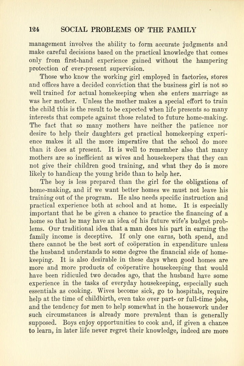 management involves the ability to form accurate judgments and make careful decisions based on the practical knowledge that comes only from first-hand experience gained without the hampering protection of ever-present supervision. Those who know the working girl employed in factories, stores and offices have a decided conviction that the business girl is not so well trained for actual homekeeping when she enters marriage as was her mother. Unless the mother makes a special effort to train the child this is the result to be expected when life presents so many interests that compete against those related to future home-making. The fact that so many mothers have neither the patience nor desire to help their daughters get practical homekeeping experi ence makes it all the more imperative that the school do more than it does at present. It is well to remember also that many mothers are so inefficient as wives and housekeepers that they can not give their children good training, and what they do is more likely to handicap the young bride than to help her. The boy is less prepared than the girl for the obligations of home-making, and if we want better homes we must not leave his training out of the program. He also needs specific instruction and practical experience both at school and at home. It is especially important that he be given a chance to practice the financing of a home so that he may have an idea of his future wife's budget prob lems. Our traditional idea that a man does his part in earning the family income is deceptive. If only one earns, both spend, and there cannot be the best sort of cooperation in expenditure unless the husband understands to some degree the financial side of home- keeping. It is also desirable in these days when good homes are more and more products of cooperative housekeeping that would have been ridiculed two decades ago, that the husband have some experience in the tasks of everyday housekeeping, especially such essentials as cooking. Wives become sick, go to hospitals, require help at the time of childbirth, even take over part- or full-time jobs, and the tendency for men to help somewhat in the housework under such circumstances is already more prevalent than is generally supposed. Boys enjoy opportunities to cook and, if given a chance to learn, in later life never regret their knowledge, indeed are more