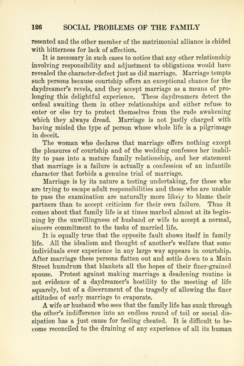 resented and the other member of the matrimonial alliance is chided with bitterness for lack of affection. It is necessary in such cases to notice that any other relationship involving responsibility and adjustment to obligations would have revealed the character-defect just as did marriage. Marriage tempts such persons because courtship offers an exceptional chance for the daydreamer's revels, and they accept marriage as a means of pro longing this delightful experience. These daydreamers detect the ordeal awaiting them in other relationships and either refuse to enter or else try to protect themselves from the rude awakening which they always dread. Marriage is not justly charged with having misled the type of person whose whole life is a pilgrimage in deceit. The woman who declares that marriage offers nothing except the pleasures of courtship and of the wedding confesses her inabil ity to pass into a mature family relationship, and her statement that marriage is a failure is actually a confession of an infantile character that forbids a genuine trial of marriage. Marriage is by its nature a testing undertaking, for those who are trying to escape adult responsibilities and those who are unable to pass the examination are naturally more likely to blame their partners than to accept criticism for their own failure. Thus it comes about that family life is at times marked almost at its begin ning by the unwillingness of husband or wife to accept a normal, sincere commitment to the tasks of married life. It is equally true that the opposite fault shows itself in family life. All the idealism and thought of another's welfare that some individuals ever experience in any large way appears in courtship. After marriage these persons flatten out and settle down to a Main Street humdrum that blankets all the hopes of their finer-grained spouse. Protest against making marriage a deadening routine is not evidence of a daydreamer's hostility to the meeting of life squarely, but of a discernment of the tragedy of allowing the finer attitudes of early marriage to evaporate. A wife or husband who sees that the family life has sunk through the other's indifference into an endless round of toil or social dis sipation has a just cause for feeling cheated. It is difficult to be come reconciled to the draining of any experience of all its human