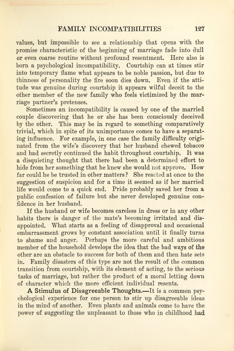 values, but impossible to see a relationship that opens with the promise characteristic of the beginning of marriage fade into dull or even coarse routine without profound resentment. Here also is born a psychological incompatibility. Courtship can at times stir into temporary flame what appears to be noble passion, but due to thinness of personality the fire soon dies down. Even if the atti tude was genuine during courtship it appears wilful deceit to the other member of the new family who feels victimized by the mar riage partner's pretenses. Sometimes an incompatibility is caused by one of the married couple discovering that he or she has been consciously deceived by the other. This may be in regard to something comparatively trivial, which in spite of its unimportance comes to have a separat ing influence. For example, in one case the family difficulty origi nated from the wife's discovery that her husband chewed tobacco and had secretly continued the habit throughout courtship. It was a disquieting thought that there had been a determined effort to hide from her something that he knew she would not approve. How far could he be trusted in other matters ? She reacted at once to the suggestion of suspicion and for a time it seemed as if her married life would come to a quick end. Pride probably saved her from a public confession of failure but she never developed genuine con fidence in her husband. If the husband or wife becomes careless in dress or in any other habits there is danger of the mate's becoming irritated and dis appointed. What starts as a feeling of disapproval and occasional embarrassment grows by constant association until it finally turns to shame arid anger. Perhaps the more careful and ambitious member of the household develops the idea that the bad ways of the other are an obstacle to success for both of them and then hate sets in. Family disasters of this type are not the result of the common transition from courtship, with its element of acting, to the serious tasks of marriage, but rather the product of a moral letting down of character which the more efficient individual resents. A Stimulus of Disagreeable Thoughts. —It is a common psy chological experience for one person to stir up disagreeable ideas in the mind of another. Even plants and animals come to have the power of suggesting the unpleasant to those who in childhood had