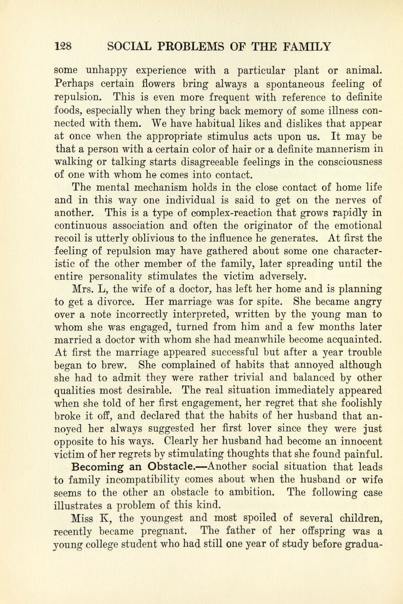 some unhappy experience with a particular plant or animal. Perhaps certain flowers bring always a spontaneous feeling of repulsion. This is even more frequent with reference to definite foods, especially when they bring back memory of some illness con nected with them. We have habitual likes and dislikes that appear at once when the appropriate stimulus acts upon us. It may be that a person with a certain color of hair or a definite mannerism in walking or talking starts disagreeable feelings in the consciousness of one with whom he comes into contact. The mental mechanism holds in the close contact of home life and in this way one individual is said to get on the nerves of another. This is a type of complex-reaction that grows rapidly in continuous association and often the originator of the emotional recoil is utterly oblivious to the influence he generates. At first the feeling of repulsion may have gathered about some one character istic of the other member of the family, later spreading until the entire personality stimulates the victim adversely. Mrs. L, the wife of a doctor, has left her home and is planning to get a divorce. Her marriage was for spite. She became angry over a note incorrectly interpreted, written by the young man to whom she was engaged, turned from him and a few months later married a doctor with whom she had meanwhile become acquainted. At first the marriage appeared successful but after a year trouble began to brew. She complained of habits that annoyed although she had to admit they were rather trivial and balanced by other qualities most desirable. The real situation immediately appeared when she told of her first engagement, her regret that she foolishly broke it off, and declared that the habits of her husband that an noyed her always suggested her first lover since they were just opposite to his ways. Clearly her husband had become an innocent victim of her regrets by stimulating thoughts that she found painful. Becoming an Obstacle. —Another social situation that leads to family incompatibility comes about when the husband or wife seems to the other an obstacle to ambition. The following case illustrates a problem of this kind. Miss K, the youngest and most spoiled of several children, recently became pregnant. The father of her offspring was a young college student who had still one year of study before gradua-