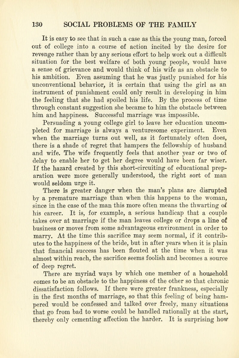 It is easy to see that in such a case as this the young man, forced out of college into a course of action incited by the desire for revange rather than by any serious effort to help work out a difficult situation for the best welfare of both young people, would have a sense of grievance and would think of his wife as an obstacle to his ambition. Even assuming that he was justly punished for his unconventional behavior, it is certain that using the girl as an instrument of punishment could only result in developing in him the feeling that she had spoiled his life. By the process of time through constant suggestion she became to him the obstacle between him and happiness. Successful marriage was impossible. Persuading a young college girl to leave her education uncom pleted for marriage is always a venturesome experiment. Even when the marriage turns out well, as it fortunately often does, there is a shade of regret that hampers the fellowship of husband and wife. The wife frequently feels that another year or two of delay to enable her to get her degree would have been far wiser. If the hazard created by this short-circuiting of educational prep aration were more generally understood, the right sont of man would seldom urge it. There is greater danger when the man's plans are disrupted by a premature marriage than when this happens to the woman, since in the case of the man this more often means the thwarting of his career. It is, for example, a serious handicap that a couple takes over at marriage if the man leaves college or drops a line of business or moves from some advantageous environment in order to marry. At the time this sacrifice may seem normal, if it contrib utes to the happiness of the bride, but in after years when it is plain that financial success has been flouted at the time when it was almost within reach, the sacrifice seems foolish and becomes a source of deep regret. There are myriad ways by which one member of a household comes to be an obstacle to the happiness of the other so that chronic dissatisfaction follows. If there were greater frankness, especially in the first months of marriage, so that this feeling of being ham pered would be confessed and talked over freely, many situations that go from bad to worse could be handled rationally at the start, thereby only cementing affection the harder. It is surprising how