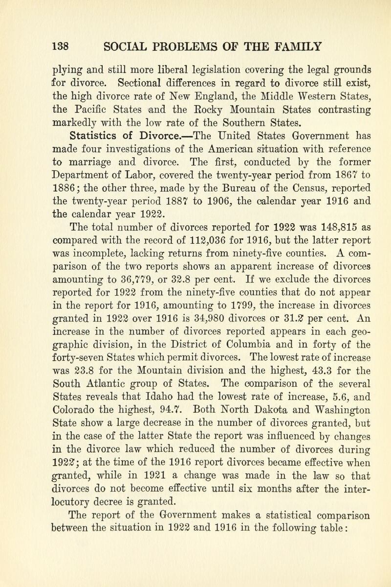 plying and still more liberal legislation covering the legal grounds for divorce. Sectional differences in regard to divorce still exist, the high divorce rate of New England, the Middle Western States, the Pacific States and the Rocky Mountain States contrasting markedly with the low rate of the Southern States. Statistics of Divorce. —The United States Government has made four investigations of the American situation with reference to marriage and divorce. The first, conducted by the former Department of Labor, covered the twenty-year period from 1867 to 1886 ; the other three, made by the Bureau of the Census, reported the twenty-year period 1887 to 1906, the calendar year 1916 and the calendar year 1922. The total number of divorces reported for 1922 was 148,815 as compared with the record of 112,036 for 1916, but the latter report was incomplete, lacking returns from ninety-five counties. A com parison of the two reports shows an apparent increase of divorces amounting to 36,779, or 32.8 per cent. If we exclude the divorces reported for 1922 from the ninety-five counties that do not appear in the report for 1916, amounting to 1799, the increase in divorces granted in 1922 over 1916 is 34,980 divorces or 31.2 per cent. An increase in the number of divorces reported appears in each geo graphic division, in the District of Columbia and in forty of the forty-seven States which permit divorces. The lowest rate of increase was 23.8 for the Mountain division and the highest, 43.3 for the South Atlantic group of States. The comparison of the several States reveals that Idaho had the lowest rate of increase, 5.6, and Colorado the highest, 94.7. Both North Dakota and Washington State show a large decrease in the number of divorces granted, but in the case of the latter State the report was influenced by changes in the divorce law which reduced the number of divorces during 1922; at the time of the 1916 report divorces became effective when granted, while in 1921 a change was made in the law so that divorces do not become effective until six months after the inter locutory decree is granted. The report of the Government makes a statistical comparison between the situation in 1922 and 1916 in the following table: