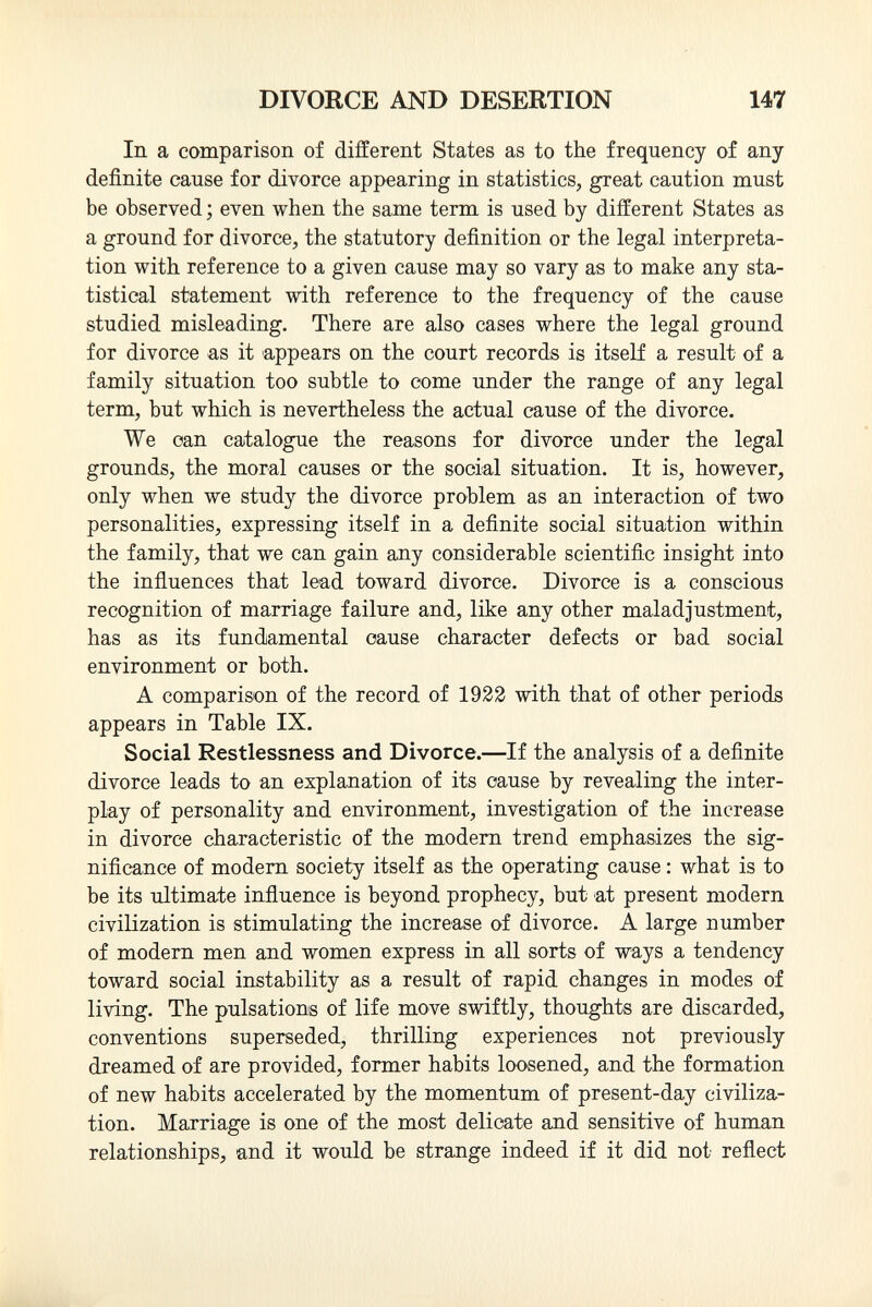 In a comparison of different States as to the frequency of any- definite cause for divorce appearing in statistics, great caution must be observed ; even when the same term is used by different States as a ground for divorce, the statutory definition or the legal interpreta tion with reference to a given cause may so vary as to make any sta tistical statement with reference to the frequency of the cause studied misleading. There are also cases where the legal ground for divorce as it appears on the court records is itself a result of a family situation too subtle to come under the range of any legal term, but which is nevertheless the actual cause of the divorce. We can catalogue the reasons for divorce under the legal grounds, the moral causes or the social situation. It is, however, only when we study the divorce problem as an interaction of two personalities, expressing itself in a definite social situation within the family, that we can gain any considerable scientific insight into the influences that lead toward divorce. Divorce is a conscious recognition of marriage failure and, like any other maladjustment, has as its fundamental oause character defects or bad social environment or both. A comparison of the record of 1922 with that of other periods appears in Table IX. Social Restlessness and Divorce.—If the analysis of a definite divorce leads to an explanation of its oause by revealing the inter play of personality and environment, investigation of the increase in divorce characteristic of the modern trend emphasizes the sig nificance of modern society itself as the operating cause : what is to be its ultimate influence is beyond prophecy, but at present modern civilization is stimulating the increase of divorce. A large number of modern men and women express in all sorts of ways a tendency toward social instability as a result of rapid changes in modes of living. The pulsations of life move swiftly, thoughts are discarded, conventions superseded, thrilling experiences not previously dreamed of are provided, former habits loosened, and the formation of new habits accelerated by the momentum of present-day civiliza tion. Marriage is one of the most delicate and sensitive of human relationships, and it would be strange indeed if it did not reflect