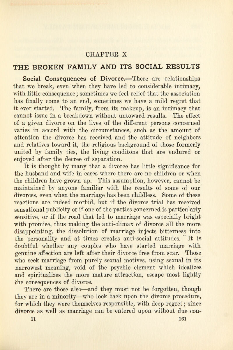 CHAPTER X THE BROKEN FAMILY AND ITS SOCIAL RESULTS Social Consequences of Divorce. —There are relationships that we break, even when they have led to considerable intimacy, with little consequence ; sometimes we feel relief that the association has finally come to an end, sometimes we have a mild regret that it ever started. The family, from its makeup, is an intimacy that cannot issue in a breakdown without untoward results. The effect of a given divorce on the lives of the different persons concerned varies in accord with the circumstances, such as the amount of attention the divorce has received and the attitude of neighbors and relatives toward it, the religious background of those formerly united by family ties, the living conditons that are endured or enjoyed after the decree of separation. It is thought by many that a divorce has little significance for the husband and wife in cases where there are no children or when the children have grown up. This assumption, however, cannot be maintained by anyone familiar with the results of some of our divorces, even when the marriage has been childless. Some of these reactions are indeed morbid, but if the divorce trial has received sensational publicity or if one of the parties concerned is particularly sensitive, or if the road that led to marriage was especially bright with promise, thus making the anti-climax of divorce all the more disappointing, the dissolution of marriage injects bitterness into the personality and at times creates anti-social attitudes. It is doubtful whether any couples who have started marriage with genuine affection are left after their divorce free from scar. Those who seek marriage from purely sexual motives, using sexual in its narrowest meaning, void of the psychic element which idealizes and spiritualizes the more mature attraction, escape most lightly the consequences of divorce. There are those also—and they must not be forgotten, though they are in a minority—who look back upon the divorce procedure, for which they were themselves responsible, with deep regret ; since divorce as well as marriage can be entered upon without due con- 11 161