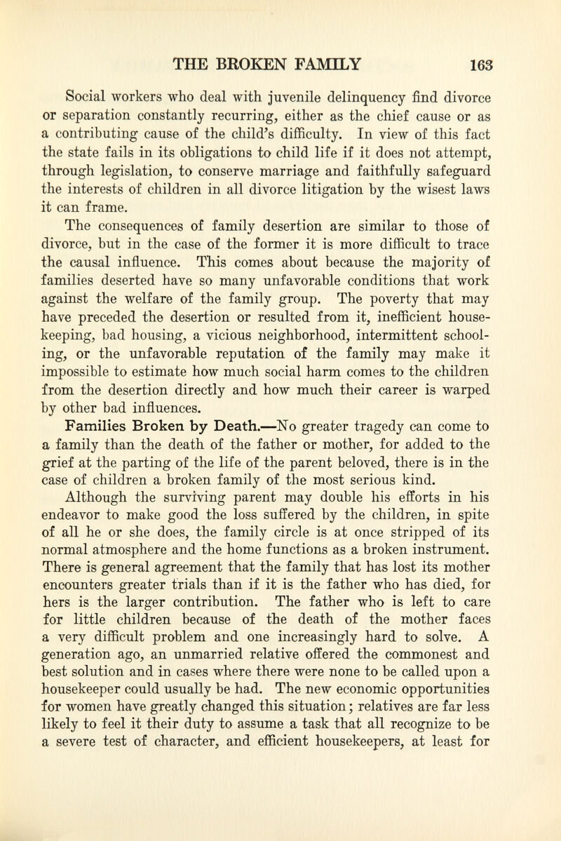 Social workers who deal with juvenile delinquency find divorce or separation constantly recurring, either as the chief cause or as a contributing cause of the child's difficulty. In view of this fact the state fails in its obligations to child life if it does not attempt, through legislation, to conserve marriage and faithfully safeguard the interests of children in all divorce litigation by the wisest laws it can frame. The consequences of family desertion are similar to those of divorce, but in the case of the former it is more difficult to trace the causal influence. This comes about because the majority of families deserted have so many unfavorable conditions that work against the welfare of the family group. The poverty that may have preceded the desertion or resulted from it, inefficient house keeping, bad housing, a vicious neighborhood, intermittent school ing, or the unfavorable reputation of the family may make it impossible to estimate how much social harm comes to the children from the desertion directly and how much their career is warped by other bad influences. Families Broken by Death.—No greater tragedy can come to a family than the death of the father or mother, for added to the grief at the parting of the life of the parent beloved, there is in the case of children a broken family of the most serious kind. Although the surviving parent may double his efforts in his endeavor to make good the loss suffered by the children, in spite of all he or she does, the family circle is at once stripped of its normal atmosphere and the home functions as a broken instrument. There is general agreement that the family that has lost its mother encounters greater trials than if it is the father who has died, for hers is the larger contribution. The father who is left to care for little children because of the death of the mother faces a very difficult problem and one increasingly hard to solve. A generation ago, an unmarried relative offered the commonest and best solution and in cases where there were none to be called upon a housekeeper could usually be had. The new economic opportunities for women have greatly changed this situation ; relatives are far less likely to feel it their duty to assume a task that all recognize to be a severe test of character, and efficient housekeepers, at least for