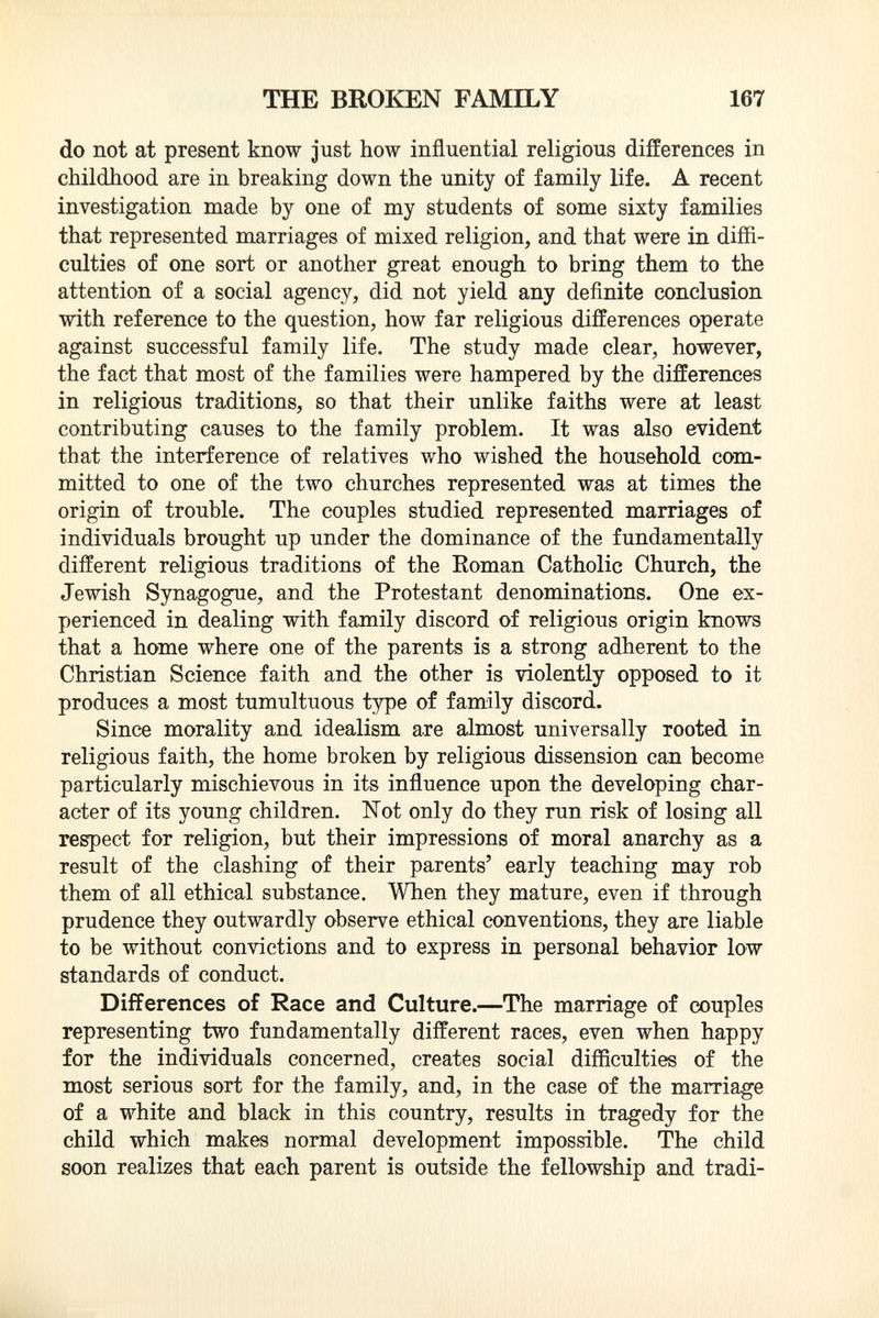 do not at present know just how influential religious differences in childhood are in breaking down the unity of family life. A recent investigation made by one of my students of some sixty families that represented marriages of mixed religion, and that were in diffi culties of one sort or another great enough to bring them to the attention of a social agency, did not yield any definite conclusion with reference to the question, how far religious differences operate against successful family life. The study made clear, however, the fact that most of the families were hampered by the differences in religious traditions, so that their unlike faiths were at least contributing causes to the family problem. It was also evident that the interference of relatives who wished the household com mitted to one of the two churches represented was at times the origin of trouble. The couples studied represented marriages of individuals brought up under the dominance of the fundamentally different religious traditions of the Roman Catholic Church, the Jewish Synagogue, and the Protestant denominations. One ex perienced in dealing with family discord of religious origin knows that a home where one of the parents is a strong adherent to the Christian Science faith and the other is violently opposed to it produces a most tumultuous type of family discord. Since morality and idealism are almost universally rooted in religious faith, the home broken by religious dissension can become particularly mischievous in its influence upon the developing char acter of its young children. Not only do they run risk of losing all respect for religion, but their impressions of moral anarchy as a result of the clashing of their parents' early teaching may rob them of all ethical substance. When they mature, even if through prudence they outwardly observe ethical conventions, they are liable to be without convictions and to express in personal behavior low standards of conduct. Differences of Race and Culture.—The marriage of couples representing two fundamentally different races, even when happy for the individuals concerned, creates social difficulties of the most serious sort for the family, and, in the case of the marriage of a white and black in this country, results in tragedy for the child which makes normal development impossible. The child soon realizes that each parent is outside the fellowship and tradi