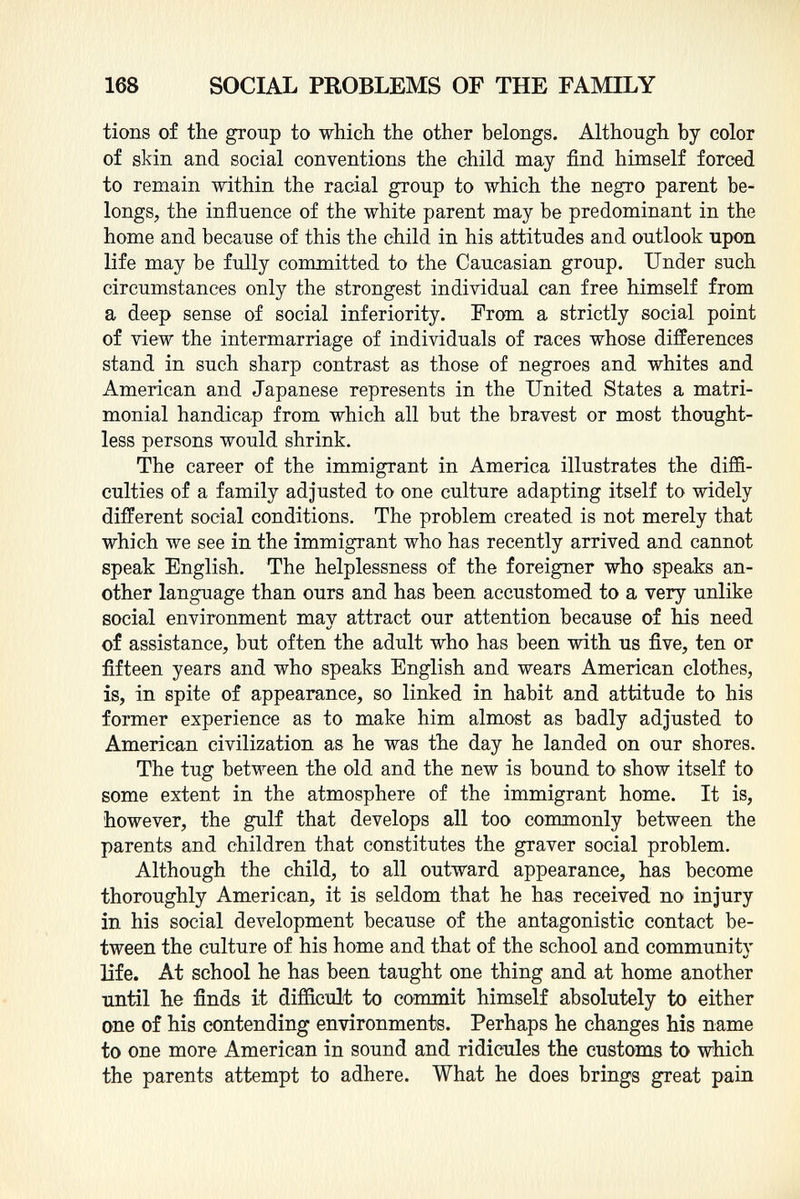 tions of the group to which the other belongs. Although by color of skin and social conventions the child may find himself forced to remain within the racial group to which the negro parent be longs, the influence of the white parent may be predominant in the home and because of this the child in his attitudes and outlook upon life may be fully committed to the Caucasian group. Under such circumstances only the strongest individual can free himself from a deep sense of social inferiority. From a strictly social point of view the intermarriage of individuals of races whose differences stand in such sharp contrast as those of negroes and whites and American and Japanese represents in the United States a matri monial handicap from which all but the bravest or most thought less persons would shrink. The career of the immigrant in America illustrates the diffi culties of a family adjusted to one culture adapting itself to widely different social conditions. The problem created is not merely that which we see in the immigrant who has recently arrived and cannot speak English. The helplessness of the foreigner who speaks an other language than ours and has been accustomed to a very unlike social environment may attract our attention because of his need of assistance, but often the adult who has been with us five, ten or fifteen years and who speaks English and wears American clothes, is, in spite of appearance, so linked in habit and attitude to his former experience as to make him almost as badly adjusted to American civilization as he was the day he landed on our shores. The tug between the old and the new is bound to show itself to some extent in the atmosphere of the immigrant home. It is, however, the gulf that develops all too commonly between the parents and children that constitutes the graver social problem. Although the child, to all outward appearance, has become thoroughly American, it is seldom that he has received no injury in his social development because of the antagonistic contact be tween the culture of his home and that of the school and community life. At school he has been taught one thing and at home another until he finds it difficult to commit himself absolutely to either one of his contending environments. Perhaps he changes his name to one more American in sound and ridicules the customs to which the parents attempt to adhere. What he does brings great pain