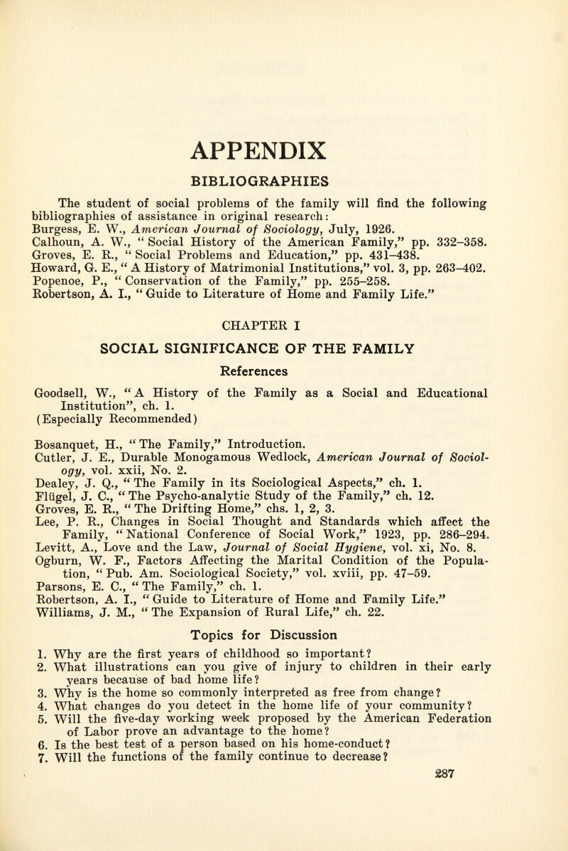 appendix BIBLIOGRAPHIES The student of social problems of the family will find the following bibliographies of assistance in original research: Burgess, E. W., American Journal of Sociology, July, 1926. Calhoun, A. W.,  Social History of the American Family, pp. 332-358. Groves, E. R.,  Social Problems and Education, pp. 431-438. Howard, G. E.,  A History of Matrimonial Institutions, vol. 3, pp. 263-402. Popenoe, P.,  Conservation of the Family, pp. 255-258. Robertson, A. I.,  Guide to Literature of Home and Family Life. CHAPTER I SOCIAL SIGNIFICANCE OF THE FAMILY References Goodsell, W., A History of the Family as a Social and Educational Institution, ch. 1. (Especially Recommended) Bosanquet, H.,  The Family, Introduction. Cutler, J. E., Durable Monogamous Wedlock, American Journal of Sociol ogy, vol. xxii, No. 2. Dealey, J. Q.,  The Family in its Sociological Aspects, ch. 1. Flügel, J. C.,  The Psycho-analytic Study of the Family, ch. 12. Groves, E. R., The Drifting Home, chs. 1, 2, 3. Lee, P. R., Changes in Social Thought and Standards which affect the Family,  National Conference of Social Work, 1923, pp. 286-294. Levitt, A., Love and the Law, Journal of Social Hygiene, vol. xi, No. 8. Ogburn, W. F., Factors Affecting the Marital Condition of the Popula tion,  Pub. Am. Sociological Society, vol. xviii, pp. 47-59. Parsons, E. C.,  The Family, ch. 1. Robertson, A. I.,  Guide to Literature of Home and Family Life. Williams, J. M.,  The Expansion of Rural Life, ch. 22. Topics for Discussion 1. Why are the first years of childhood so important? 2. What illustrations can you give of injury to children in their early years because of bad home life? 3. Why is the home so commonly interpreted as free from change? 4. What changes do you detect in the home life of your community? 5. Will the five-day working week proposed by the American Federation of Labor prove an advantage to the home? 6. Is the best test of a person based on his home-conduct? 7. Will the functions of the family continue to decrease?