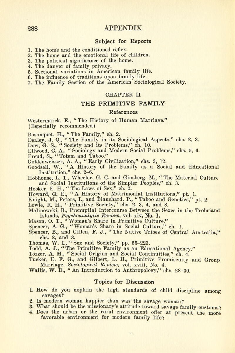 Subject for Reports 1. The home and the conditioned reflex. 2. The home and the emotional life of children. 3. The political significance of the home. 4. The danger of family privacy. 5. Sectional variations in American family life. 6. The influence of traditions upon family life. 7. The Family Section of the American Sociological Society. CHAPTER II THE PRIMITIVE FAMILY References Westermarck, E.,  The History of Human Marriage. ( Especially recommended ) Bosanquet, H.,  The Family, ch. 2. Dealey, J. Q.,  The Family in its Sociological Aspects, chs. 2, 3. Dow, ó. S.,  Society and its Problems, ch. 10. Ellwood, C. A.,  Sociology and Modern Social Problems, chs. 5, 6. Freud, S.,  Totem and Taboo. Goldenwèisser, A. A.,  Early Civilization, chs. 3, 12. Goodsell, W.,  A History of the Family as a Social and Educational Institution, chs. 2-6. Hobhouse, L. T., Wheeler, G. C. and Ginsberg, M.,  The Material Culture and Social Institutions of the Simpler Peoples, ch. 3. Hooker, E. H.,  The Laws of Sex, ch. 2. Howard, G. E.,  A History of Matrimonial Institutions, pt. 1. Knight, M., Peters, I., and Blanchard, P.,  Taboo and Genetics, pt. 2. Lowie, R. H.,  Primitive Society, chs. 2, 3, 4, and 8. Malinowski, B., Prénuptial Intercourse Between the Sexes in the Trobriand Islands, Psychoanalytic Review, vol. xiv, No. 1. Mason, 0. T.,  Woman's Share in Primitive Culture. Spencer, A. G.,  Woman's Share in Social Culture, ch. 1. Spencer, B., and Gillen, F. J.,  The Native Tribes of Central Australia, chs. 2, and 3. Thomas, W. I.,  Sex and Society, pp. 55-223. Todd, A. J.,  The Primitive Family as an Educational Agency. Tozzer, A. M.,  Social Origins and Social Continuities, ch. 4. Tucker, E. F. G., and Gilbert, L. H., Primitive Promiscuity and Group Marriage, Sociological Review, vol. xviii, No. 4. Wallis, W. D.,  An Introduction to Anthropology, chs. 28-30. Topics for Discussion 1. How do you explain the high standards of child discipline among savages? 2. Is modern woman happier than was the savage woman? 3. What should be the missionary's attitude toward savage family customs? 4. Does the urban or the rural environment offer at present the more favorable environment for modern family life?