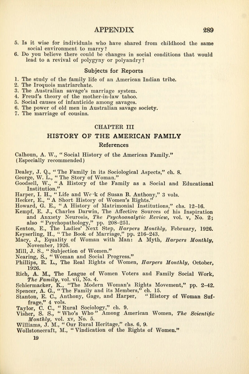 5. Is it wise for individuals who have shared from childhood the same social environment to marry? 6. Do you believe there could be changes in social conditions that would lead to a revival of polygyny or polyandry? Subjects for Reports 1. The study of the family life of an American Indian tribe. 2. The Iroquois matriarchate. 3. The Australian savage's marriage system. 4. Freud's theory of the mother-in-law taboo. 5. Social causes of infanticide among savages. 6. The power of old men in Australian savage society. 7. The marriage of cousins. CHAPTER III HISTORY OF THE AMERICAN FAMILY References Calhoun, A. W.,  Social History of the American Family. (Especially recommended) Dealey, J. Q.,  The Family in its Sociological Aspects, ch. 8. George, W. L.,  The Story of Woman. Goodsell, W.,  A History of the Family as a Social and Educational Institution. Harper, I. H.,  Life and Wc-k of Susan B. Anthony, 3 vols. Hecker, E.,  A Short History of Women's Rights. Howard, G. E.,  A History of Matrimonial Institutions, chs. 12-16. Kempf, E. J., Charles Darwin, The Affective Sources of his Inspiration and Anxiety Neurosis, The Psychoanalytic Review, vol. v, No. 2; also  Psychopathology, pp. 208-251. Kenton, E., The Ladies' Next Step, Harpers Monthly, February, 1926. Keyserling, H.,  The Book of Marriage, pp. 216-243. Macy, J., Equality of Woman with Man: A Myth, Harpers Monthly, November, 1926. Mill, J. S.,  Subjection of Women. Nearing, S.,  Woman and Social Progress. Phillips, R. L., The Real Rights of Women, Harpers Monthly, October, 1926. Rich, A. M., The League of Women Voters and Family Social Work, The Family, vol. vii, No. 4. Schiermacker, K., The Modern Woman's Rights Movement, pp. 2-42. Spencer, A. G., The Family and its Members, ch. 15. Stanton, E. C., Anthony, Gage, and Harper,  History of Woman Suf frage, 4 vols. Taylor, C. C., Rural Sociology, ch. 9. Visher, S. S.,  Who's Who  Among American Women, The Scientific Monthly, vol. xv, No. 5. Williams, J. M.,  Our Rural Heritage, chs. 6, 9. Wollstonecraft, M.,  Vindication of the Rights of Women.