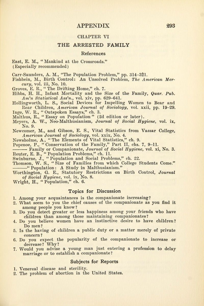 CHAPTER VI THE ARRESTED FAMILY References East, E. M.,  Mankind at the Crossroads. (Especially recommended) Carr-Saunders, A. M., The Population Problem, pp. 314-321. Fishbein, M., Birth Control: An Unsolved Problem, The American Mer cury, vol. iii, No. 10. Groves, E. R.,  The Drifting Home, ch. 7. Hibbs, H. H., Infant Mortality and the Size of the Family, Quar. Pub. Am'n Statistical Ass'n., vol. xiv, pp. 629-641. Hollingworth, L. S., Social Devices for Impelling Women to Bear and Hear Children, American Journal of Sociology, vol. xxii, pp. 19-29. Inge, W. R.,  Outspoken Essays, ch. 3. Malthus, R., Essay on Population (2d edition or later). Meyers, A. W., Neo-Malthusianism, Journal of Social Hygiene, vol. ix, No. 9. Newcomer, M., and Gibson, E. S., Vital Statistics from Vassar College, American Journal of Sociology, vol. xxix, No. 4. Newsholme, A.,  The Elements of Vital Statistics, ch. 9. Popenoe, P., Conservation of the Family, Part II, chs. 7, 9-11. Family or Companionate, Journal of Social Hygiene, vol. xi, No. 3. Reuter, E. B., Population Problems, ch. 11. Swinburne, J.,  Population and Social Problems, ch. 22. Thomson, W. S.,  Size of Families from which College Students Come.  Population : A Study in Malthusianism. Worthington, G. E., Statutory Restrictions on Birth Control, Journal of Social Hygiene, vol. ix, No. 8. Wright, H.,  Population, ch. 6. Topics for Discussion 1. Among your acquaintances is the companionate increasing? 2. What seem to you the chief causes of the companionate as you find it among people you know? 3. Do you detect greater or less happiness among your friends who have children than among those maintaining companionates ? 4. Do you believe women have an instinctive desire to have children? Do men? 5. Is the having of children a public duty or a matter merely of private concern ? 6. Do you expect the popularity of the companionate to increase or decrease? Why? 7. Would you advise a young man just entering a profession to delay marriage or to establish a companionate ? Subjects for Reports 1. Venereal disease and sterility. 2. The problem of abortion in the United States.