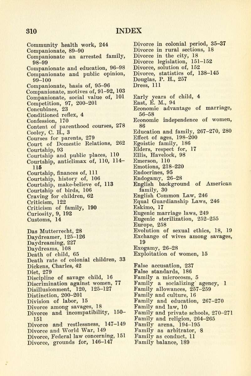 Community health work, 244 Companionate, 89-90 Companionate an arrested family, 98-99 Companionate and education, 96-98 Companionate and public opinion, 99-100 Companionate, basis of, 95-96 Companionate, motives of, 91-92, 103 Companionate, social value of, 101 Competition, 97, 200-201 Concubines, 23 Conditioned reflex, 4 Confession, 170 Content of parenthood courses, 278 Cooley, C. H., 3 Courses for parents, 279 Court of Domestic Relations, 262 Courtship, 93 Courtship and public places, 110 Courtship, anticlimax of, 110, 114— IIS Courtship, finances of, 111 Courtship, history of, 106 Courtship, make-believe of, 113 Courtship of birds, 106 Craving for children, 62 Criticism, 122 Criticism of family, 190 Curiosity, 9, 192 Customs, 14 Das Mutterrecht, 28 Daydreamer, 125-126 Daydreaming, 227 Daydreams, 108 Death of child, 65 Death rate of colonial children, 33 Dickens, Charles, 42 Diet, 279 Discipline of savage child, 16 Discrimination against women, 77 Disillusionment, 120, 125-127 Distinction, 200—201 Division of labor, 15 Divorce among savages, 18 Divorce and incompatibility, 150- 151 Divorce and restlessness, 147-149 Divorce and World War, 149 Divorce, Federal law concerning, 151 Divorce, grounds for, 146-147 Divorce in colonial period, 35-37 Divorce in rural sections, 18 Divorce in the city, 18 Divorce legislation, 151-152 Divorce, solution of, 152 Divorce, statistics of, 138-145 Douglas, P. H., 257 Dress, 111 Early years of child, 4 East, E. M., 94 Economic advantage of marriage, 56-58 Economic independence of women, 86 Education and family, 267-270, 280 Effect of ages, 198-200 Egoistic family, 186 Elders, respect for, 17 Ellis, Havelock, 98 Emerson, 110 Emotions, 218-220 Endocrines, 95 Endogamy, 26-28 English background of American family, 30 English Common Law, 246 Equal Guardianship Laws, 246 Eskimo, 17 Eugenic marriage laws, 249 Eugenic sterilization, 252-255 Europe, 258 Evolution of sexual ethics, 18, 19 Exchange of wives among savages, Exogamy, 26-28 Exploitation of women, 15 False accusation, 237 False standards, 186 Family a microcosm, 5 Family a socializing' agency, 1 Family allowances, 257-259 Family and culture, 16 Family and education, 267-270 Family and law, 10 Family and private schools, 270-271 Family and religion, 264-265 Family arena, 194-195 Family as arbitrator, 8 Family as conduct, 11 Family balance, 189