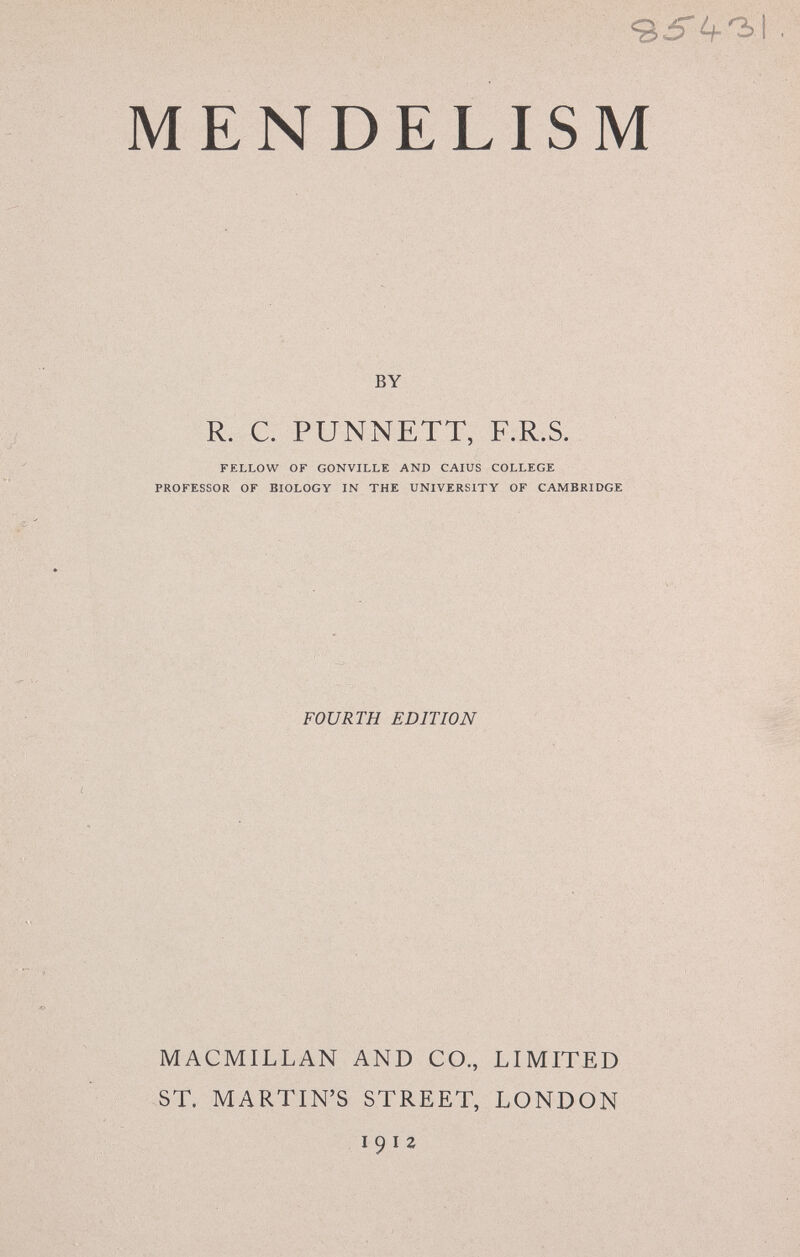 MENDELISM BY R. С. PUNNETT, F.R.S. FELLOW OF GONVILLE AND CAIUS COLLEGE PROFESSOR OF BIOLOGY IN THE UNIVERSITY OF CAMBRIDGE FOURTH EDITION MACMILLAN AND CO., LIMITED ST. MARTIN'S STREET, LONDON I 9 I 2