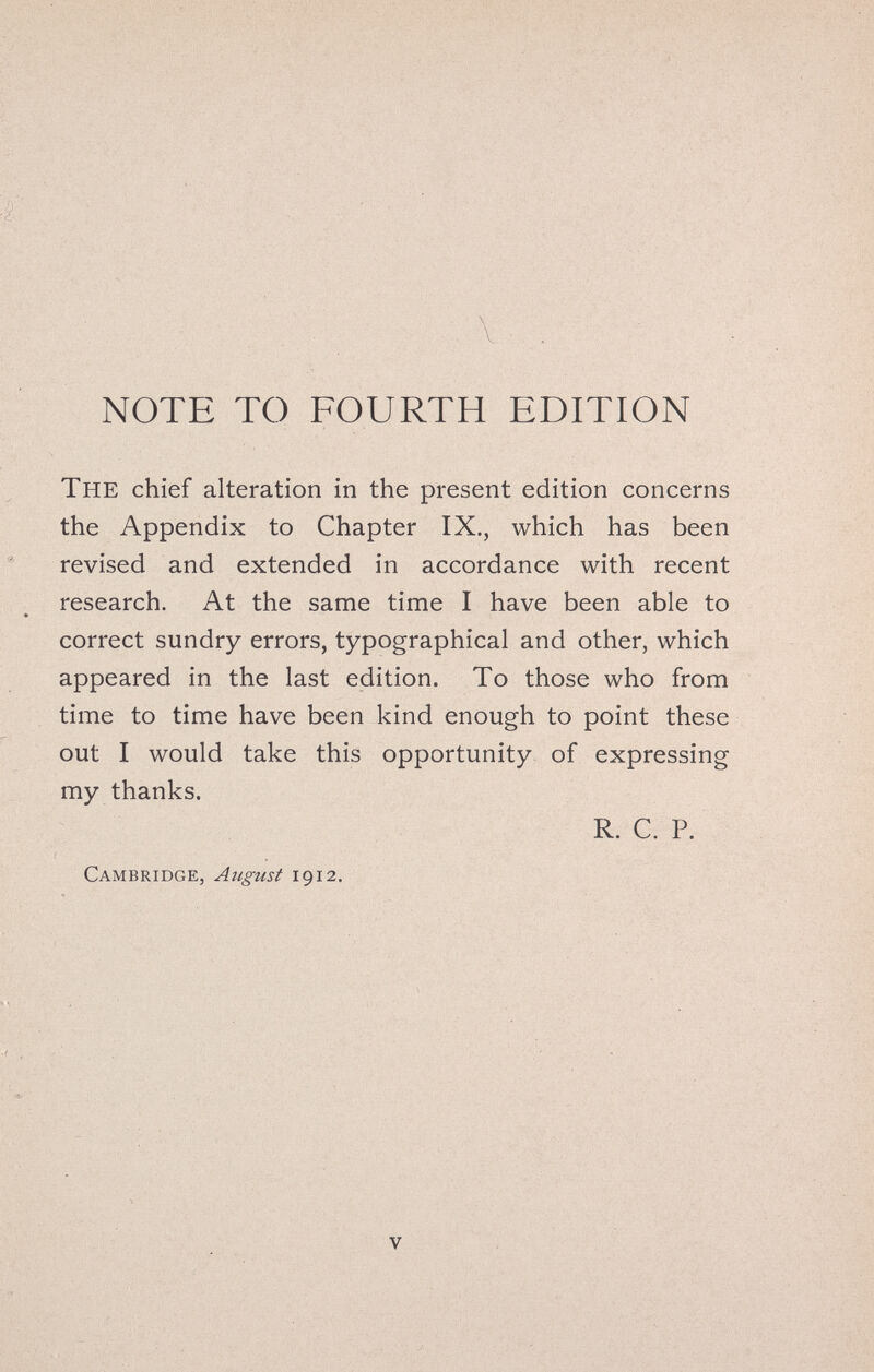 NOTE ТО FOURTH EDITION The chief alteration in the present edition concerns the Appendix to Chapter IX,, which has been revised and extended in accordance with recent research. At the same time I have been able to * correct sundry errors, typographical and other, which appeared in the last edition. To those who from time to time have been kind enough to point these out I would take this opportunity of expressing my thanks. R. C. P. Cambridge, August 1912. V I 7. ■ :t,