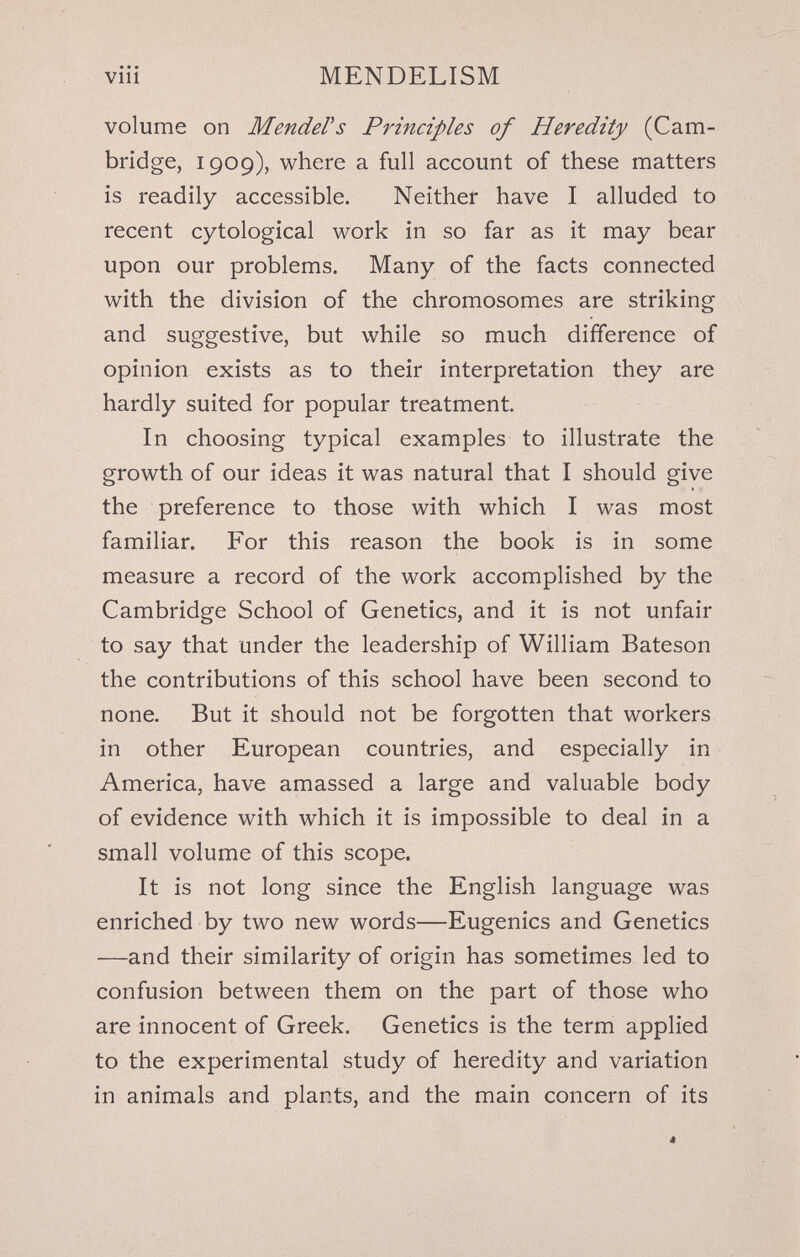 MENDELISM volume on MendeVs Principles of Heredity (Cam¬ bridge, 1909), where a full account of these matters is readily accessible. Neither have I alluded to recent cytological work in so far as it may bear upon our problems. Many of the facts connected with the division of the chromosomes are striking and suggestive, but while so much difference of opinion exists as to their interpretation they are hardly suited for popular treatment. In choosing typical examples to illustrate the growth of our ideas it was natural that I should give the preference to those with which I was most familiar. For this reason the book is in some measure a record of the work accomplished by the Cambridge School of Genetics, and it is not unfair to say that under the leadership of William Bateson the contributions of this school have been second to none. But it should not be forgotten that workers in other European countries, and especially in America, have amassed a large and valuable body of evidence with which it is impossible to deal in a small volume of this scope. It is not long since the English language was enriched by two new words—Eugenics and Genetics —and their similarity of origin has sometimes led to confusion between them on the part of those who are innocent of Greek. Genetics is the term applied to the experimental study of heredity and variation in animals and plants, and the main concern of its