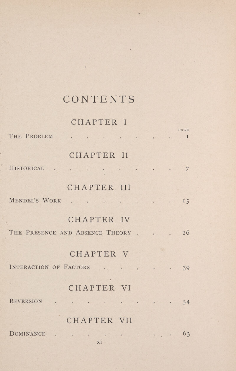 CONTENTS CHAPTER I The Problem .... CHAPTER П Historical ..... CHAPTER HI Mendel's Work .... CHAPTER IV The Presence and Absence Theory CHAPTER V Interaction of Factors . . CHAPTER VI Reversion . , . . CHAPTER VII Dominance  xi