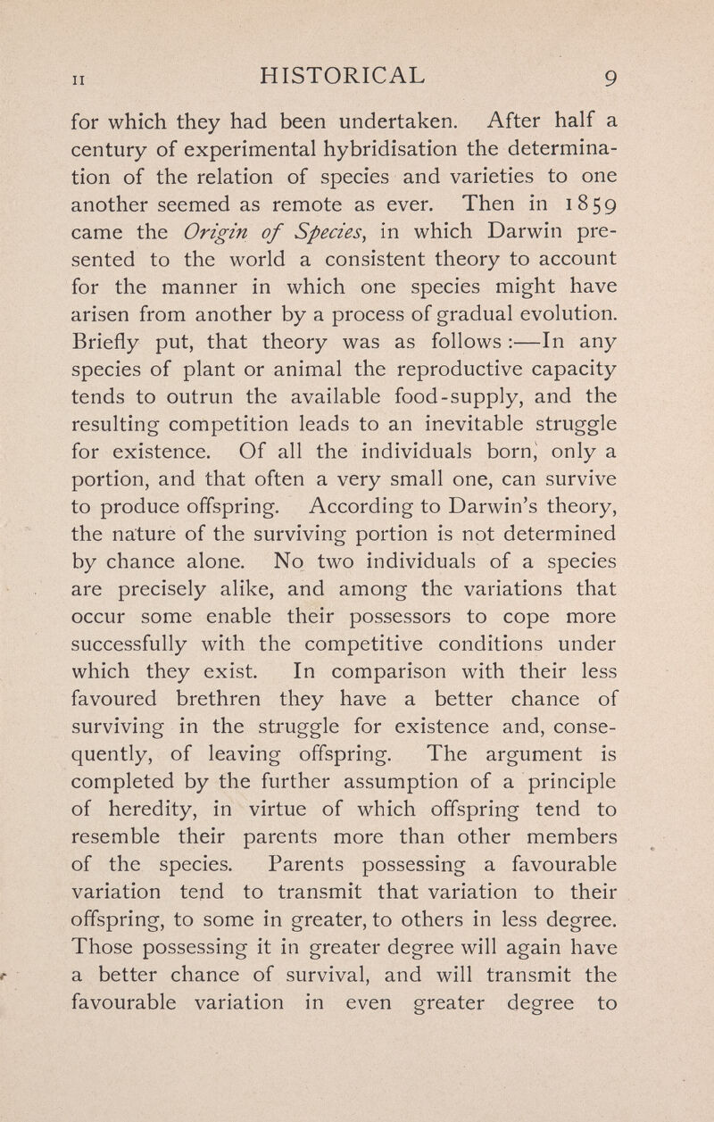 II HISTORICAL 9 for which they had been undertaken. After half a century of experimental hybridisation the determina¬ tion of the relation of species and varieties to one another seemed as remote as ever. Then in 1859 came the Origin of Species, in which Darwin pre¬ sented to the world a consistent theory to account for the manner in which one species might have arisen from another by a process of gradual evolution. Briefly put, that theory was as follows :—In any species of plant or animal the reproductive capacity tends to outrun the available food-supply, and the resulting competition leads to an inevitable struggle for existence. Of all the individuals born, only a portion, and that often a very small one, can survive to produce offspring. According to Darwin's theory, the nature of the surviving portion is not determined by chance alone. No two individuals of a species are precisely alike, and among the variations that occur some enable their possessors to cope more successfully with the competitive conditions under which they exist. In comparison with their less favoured brethren they have a better chance of surviving in the struggle for existence and, conse¬ quently, of leaving offspring. The argument is completed by the further assumption of a principle of heredity, in virtue of which offspring tend to resemble their parents more than other members of the species. Parents possessing a favourable variation tend to transmit that variation to their offspring, to some in greater, to others in less degree. Those possessing it in greater degree will again have a better chance of survival, and will transmit the favourable variation in even greater degree to