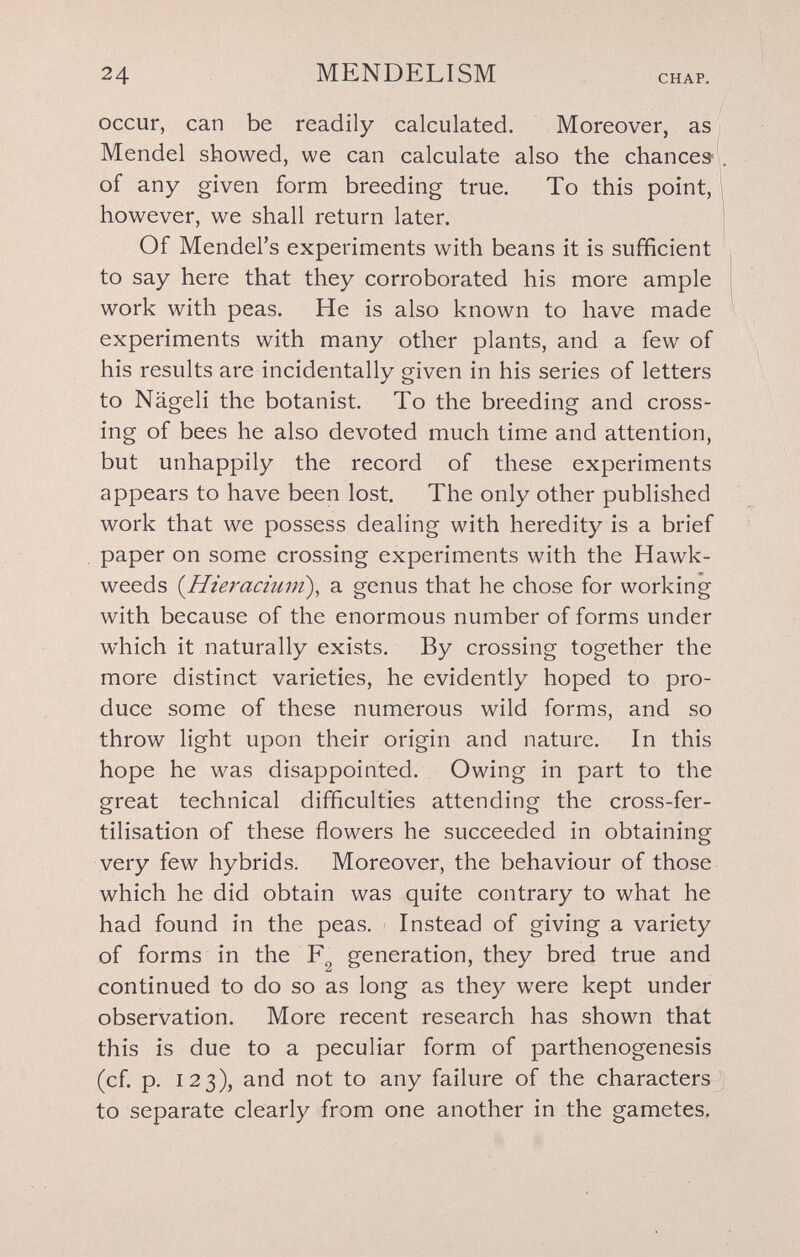 24 MENDELISM CHAP. occur, can be readily calculated. Moreover, as Mendel showed, we can calculate also the chance» of any given form breeding true. To this point, however, we shall return later. Of Mendel's experiments with beans it is sufficient to say here that they corroborated his more ample work with peas. He is also known to liave made experiments with many other plants, and a few of his results are incidentally given in his series of letters to Nägeli the botanist. To the breeding and cross¬ ing of bees he also devoted much time and attention, but unhappily the record of these experiments appears to have been lost. The only other published work that we possess dealing with heredity is a brief paper on some crossing experiments with the Hawk- weeds {Hieraciuni), a genus that he chose for working with because of the enormous number of forms under which it naturally exists. By crossing together the more distinct varieties, he evidently hoped to pro¬ duce some of these numerous wild forms, and so throw light upon their origin and nature. In this hope he was disappointed. Owing in part to the great technical difficulties attending the cross-fer¬ tilisation of these flowers he succeeded in obtaining very few hybrids. Moreover, the behaviour of those which he did obtain was quite contrary to what he had found in the peas. Instead of giving a variety of forms in the generation, they bred true and continued to do so as long as they were kept under observation. More recent researcli has shown that this is due to a peculiar form of parthenogenesis (cf. p. 123), and not to any failure of the characters to separate clearly from one another in the gametes.