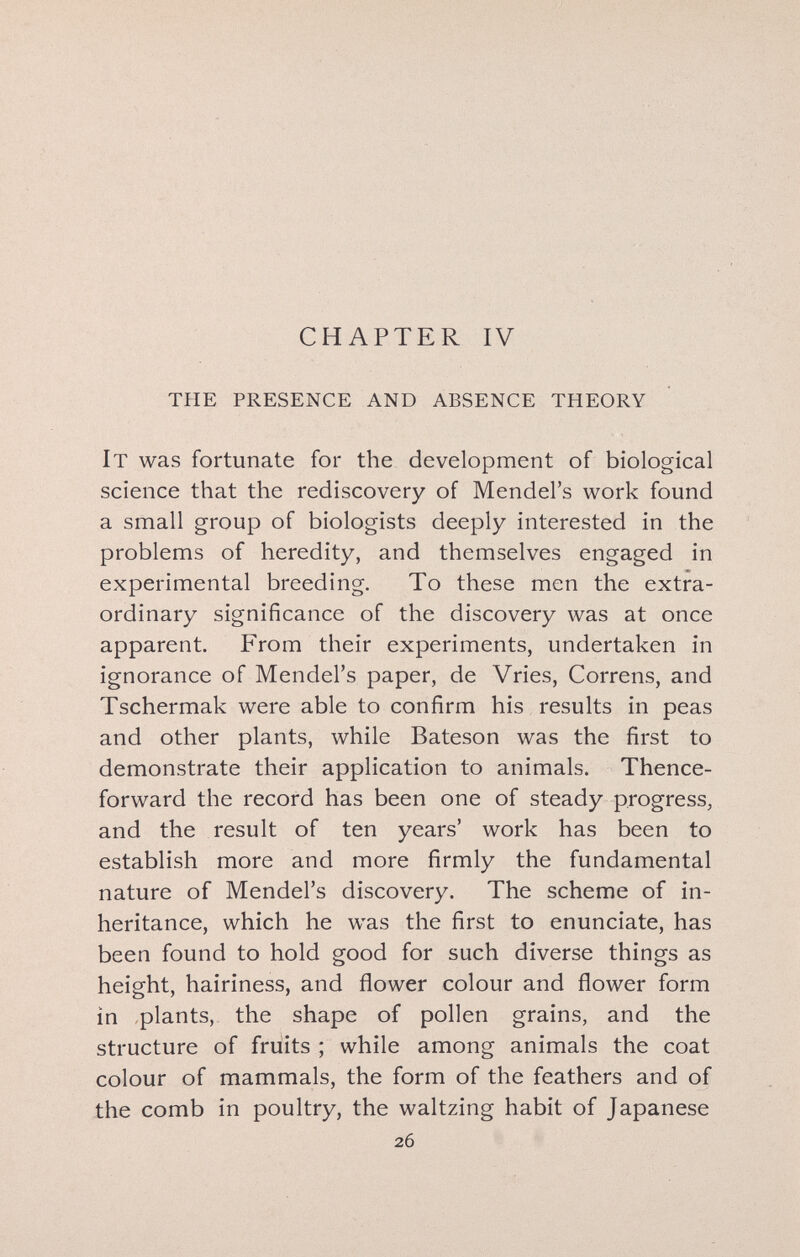 CHAPTER IV the presence and absence theory It was fortunate for the development of biological science that the rediscovery of Mendel's work found a small group of biologists deeply interested in the problems of heredity, and themselves engaged in experimental breeding. To these men the extra¬ ordinary significance of the discovery was at once apparent. From their experiments, undertaken in ignorance of Mendel's paper, de Vries, Correns, and Tschermak were able to confirm his results in peas and other plants, while Bateson was the first to demonstrate their application to animals. Thence¬ forward the record has been one of steady progress, and the result of ten years' work has been to establish more and more firmly the fundamental nature of Mendel's discovery. The scheme of in¬ heritance, which he was the first to enunciate, has been found to hold good for such diverse things as height, hairiness, and flower colour and flower form in plants, the shape of pollen grains, and the structure of fruits ; while among animals the coat colour of mammals, the form of the feathers and of the comb in poultry, the waltzing habit of Japanese 26