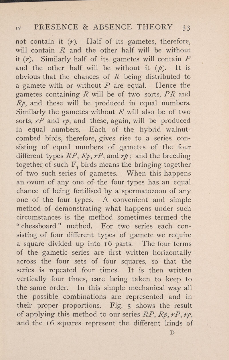 IV PRESENCE & ABSENCE THEORY 33 not contain it (r). Half of its gametes, therefore, will contain R and the other half will be without it {r). Similarly half of its gametes will contain P and the other half will be without it (/>). It is obvious that the chances of R being distributed to a gamete with or without P are equal. Hence the gametes containing R will be of two sorts, PR and Rp, and these will be produced in equal numbers. Similarly the gametes without R will also be of two sorts, rP and rp^ and these, again, will be produced in equal numbers. Each of the hybrid walnut- combed birds, therefore, gives rise to a series con¬ sisting of equal numbers of gametes of the four different types RP, Rp, rP, and rp ; and the breeding together of such birds nieans the bringing together of two such series of gametes. When this happens an ovum of any one of the four types has an equal chance of being fertilised by a spermatozoon of any one of the four types. A convenient and simple method of demonstrating what happens under such circumstances is the method sometimes termed the  chessboard  method. For two series each con¬ sisting of four different types of gamete we require a square divided up into 16 parts. The four terms of the gametic series are first written horizontally across the four sets of four squares, so that the series is repeated four times. It is then written vertically four times, care being taken to keep to the same order. In this simple mechanical way all the possible combinations are represented and in their proper proportions. Fig, 5 shows the result of applying this method to our series RP, Rp, rP, rp, and the 16 squares represent the different kinds of D