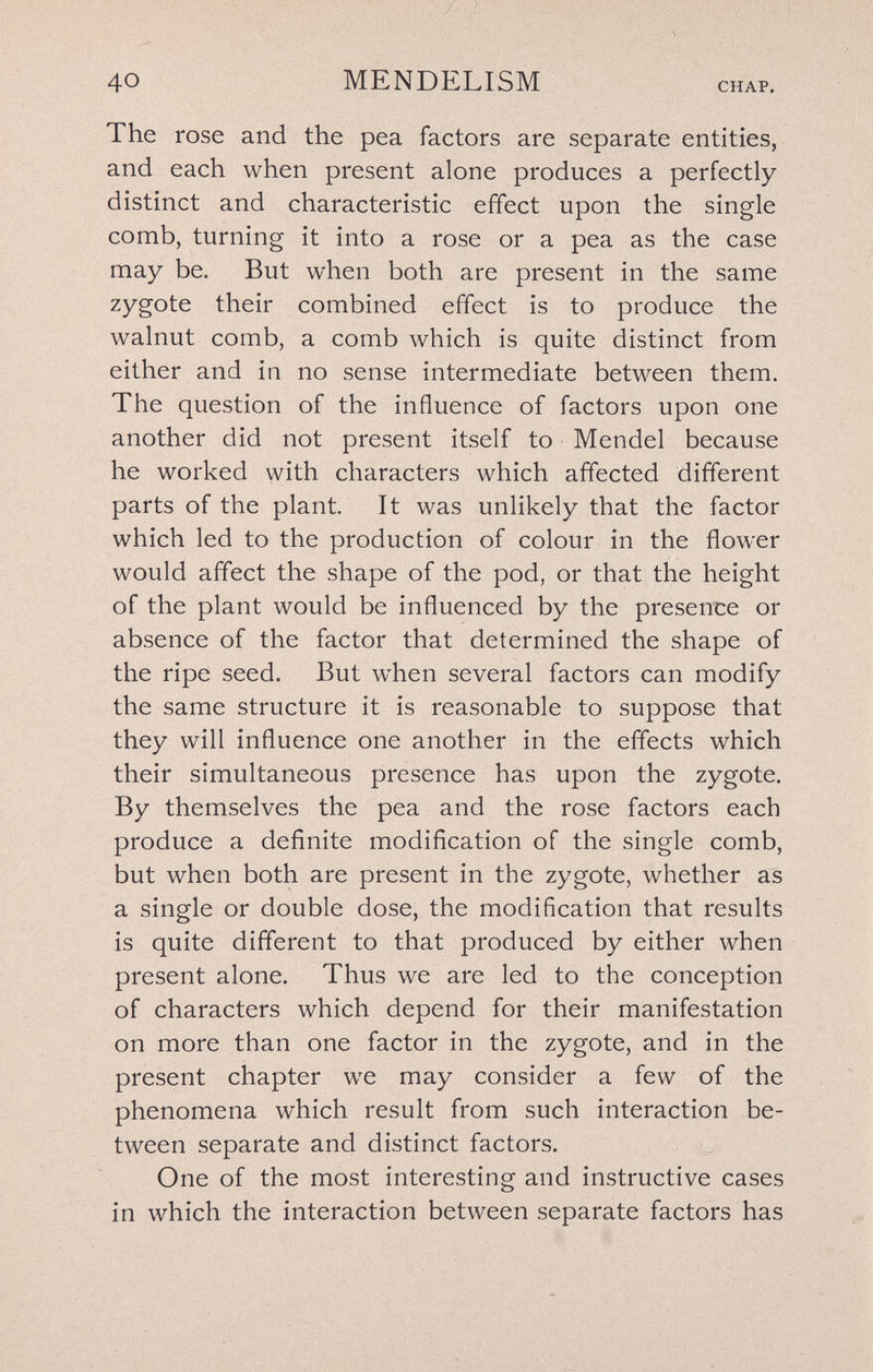 40 MENDELISM CHAP. The rose and the pea factors are separate entities, and each when present alone produces a perfectly distinct and characteristic effect upon the single comb, turning it into a rose or a pea as the case may be. But when both are present in the same zygote their combined effect is to produce the walnut comb, a comb which is quite distinct from either and in no sense intermediate between them. The question of the influence of factors upon one another did not present itself to Mendel because he worked with characters which affected different parts of the plant. It was unlikely that the factor which led to the production of colour in the flower would affect the shape of the pod, or that the height of the plant would be influenced by the presence or absence of the factor that determined the shape of the ripe seed. But w^hen several factors can modify the same structure it is reasonable to suppose that they will influence one another in the effects which their simultaneous presence has upon the zygote. By themselves the pea and the rose factors each produce a definite modification of the single comb, but when both are present in the zygote, whether as a single or double dose, the modification that results is quite different to that produced by either when present alone. Thus we are led to the conception of characters which depend for their manifestation on more than one factor in the zygote, and in the present chapter we may consider a few of the phenomena which result from such interaction be¬ tween separate and distinct factors. One of the most interesting and instructive cases in which the interaction between separate factors has