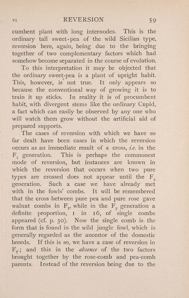 VI REVERSION 59 cumbent plant with long internodes. This is the ordinary tall sweet-pea of the wild Sicilian type, reversion here, again, being due to the bringing together of two complementary factors which had somehow become separated in the course of evolution. To this interpretation it may be objected that the ordinary sweet-pea is a plant of upright habit. This, however, is not true. It only appears so because the conventional way of growing it is to train it up sticks. In reality it is of procumbent habit, with divergent stems like the ordinary Cupid, a fact which can easily be observed by any one who will watch them grow without the artificial aid of prepared supports. The cases of reversion with which we have so far dealt have been cases in which the reversion occurs as an immediate result of a cross, i.e. in the generation. This is perhaps the commonest mode of reversion, but instances are known in which the reversion that occurs when two pure types are crossed does not appear until the generation. Such a case we have already met with in the fowls' combs. It will be remembered that the cross between pure pea and pure rose gave walnut combs in F^, while in the F^ generation a definite proportion, i in i6, of single combs appeared (cf. p. 30). Now the single comb is the form that is found in the wild jungle fowl, which is generally regarded as the ancestor of the domestic breeds. If this is so, we have a case of reversion in F^ ; and this in the absence of the two factors brought together by the rose-comb and pea-comb parents. Instead of the reversion being due to the
