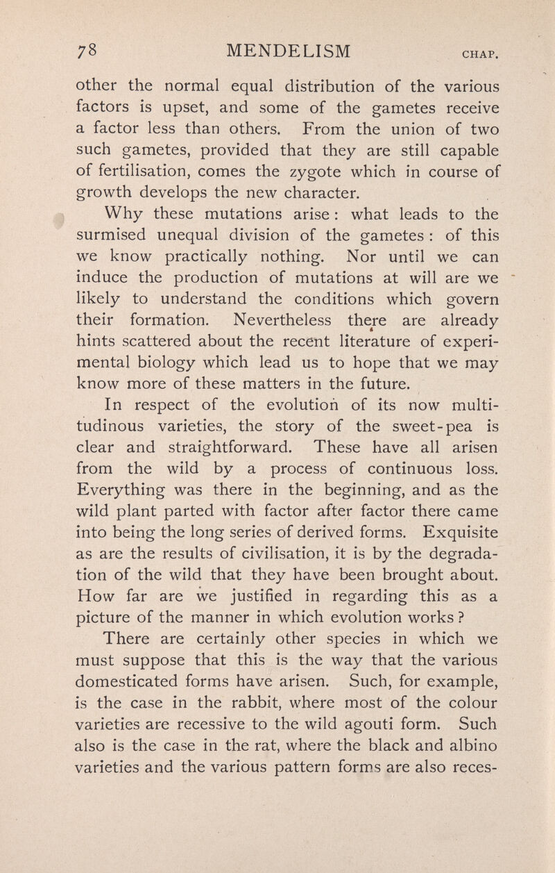 78 MENDELISM CHAP. other the normal equal distribution of the various factors is upset, and some of the gametes receive a factor less than others. From the union of two such gametes, provided that they are still capable of fertilisation, comes the zygote which in course of growth develops the new character. Why these mutations arise : what leads to the surmised unequal division of the gametes : of this we know practically nothing. Nor until we can induce the production of mutations at will are we likely to understand the conditions which govern their formation. Nevertheless there are already hints scattered about the recent literature of experi¬ mental biology which lead us to hope that we may know more of these matters in the future. In respect of the evolution of its now multi¬ tudinous varieties, the story of the sweet-pea is clear and straightforward. These have all arisen from the wild by a process of continuous loss. Everything was there in the beginning, and as the wild plant parted with factor after factor there came into being the long series of derived forms. Exquisite as are the results of civilisation, it is by the degrada¬ tion of the wild that they have been brought about. How far are we justified in regarding this as a picture of the manner in which evolution works ? There are certainly other species in which we must suppose that this is the way that the various domesticated forms have arisen. Such, for example, is the case in the rabbit, where most of the colour varieties are recessive to the wild agouti form. Such also is the case in the rat, where the black and albino varieties and the various pattern forms are also reces-