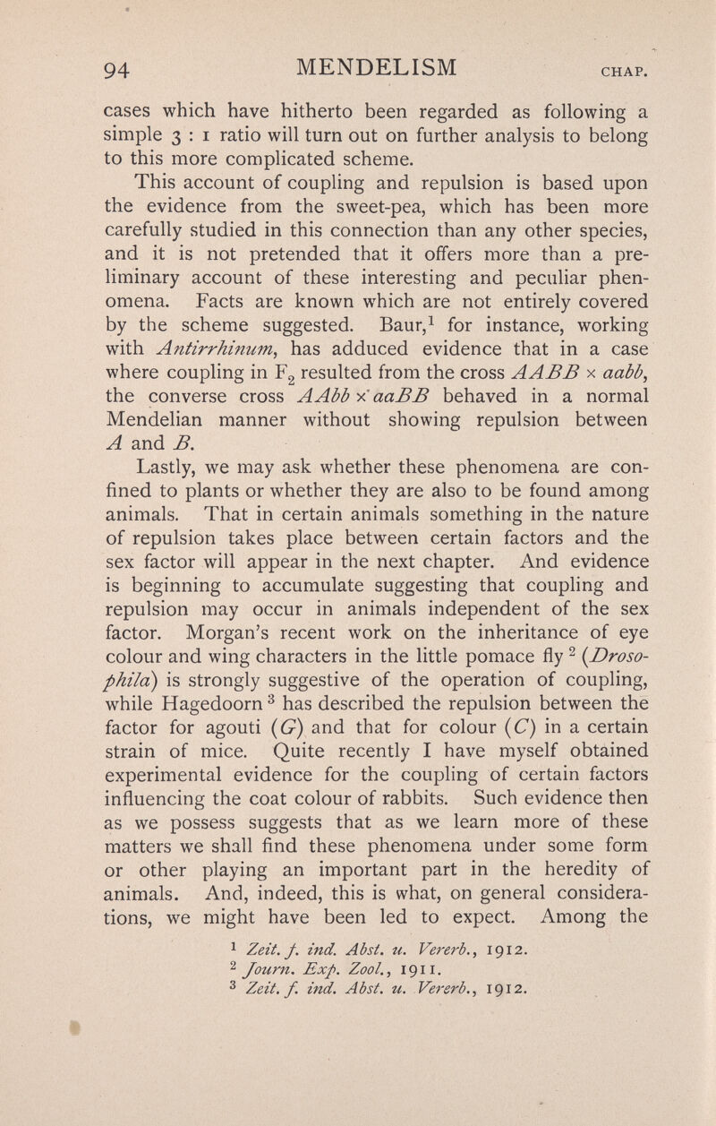 94 MENDELISM CHAP. cases which have hitherto been regarded as following a simple 3 : i ratio will turn out on further analysis to belong to this more complicated scheme. This account of coupling and repulsion is based upon the evidence from the sweet-pea, which has been more carefully studied in this connection than any other species, and it is not pretended that it offers more than a pre¬ liminary account of these interesting and peculiar phen¬ omena. Facts are known which are not entirely covered by the scheme suggested. Baur,^ for instance, working with Antirrhinum, has adduced evidence that in a case where coupling in Fg resulted from the cross A ABB x aabb, the converse cross AAbbxaaBB behaved in a normal Mendelian manner without showing repulsion between A and B. Lastly, we may ask whether these phenomena are con¬ fined to plants or whether they are also to be found among animals. That in certain animals something in the nature of repulsion takes place between certain factors and the sex factor will appear in the next chapter. And evidence is beginning to accumulate suggesting that coupling and repulsion may occur in animals independent of the sex factor. Morgan's recent work on the inheritance of eye colour and wing characters in the little pomace fly ^ (Droso- phild) is strongly suggestive of the operation of coupling, while Hagedoorn ^ has described the repulsion between the factor for agouti (6^) and that for colour (C) in a certain strain of mice. Quite recently I have myself obtained experimental evidence for the coupling of certain factors influencing the coat colour of rabbits. Such evidence then as we possess suggests that as we learn more of these matters we shall find these phenomena under some form or other playing an important part in the heredity of animals. And, indeed, this is what, on general considera¬ tions, we might have been led to expect. Among the ^ Zeit. f. ind. Abst. u. Vererb., 1912. ^ Journ. Exp. Zool., 1911. 3 Zeit. f. ind. Abst. u. Vererb., 1912.