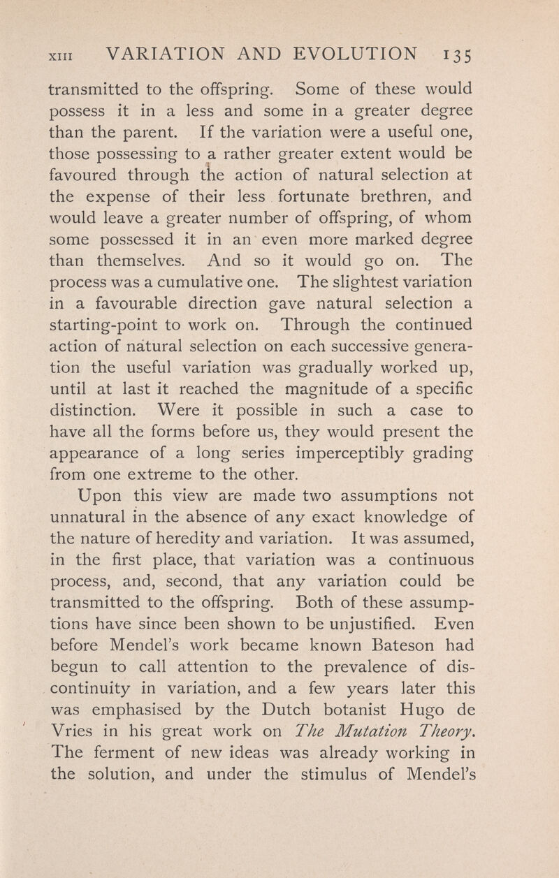 ХШ VARIATION AND EVOLUTION 135 transmitted to the offspring. Some of these would possess it in a less and some in a greater degree than the parent. If the variation were a useful one, those possessing to a rather greater extent would be favoured through the action of natural selection at the expense of their less fortunate brethren, and would leave a greater number of offspring, of whom some possessed it in an even more marked degree than themselves. And so it would go on. The process was a cumulative one. The slightest variation in a favourable direction gave natural selection a starting-point to work on. Through the continued action of nátural selection on each successive genera¬ tion the useful variation was gradually worked up, until at last it reached the magnitude of a specific distinction. Were it possible in such a case to have all the forms before us, they would present the appearance of a long series imperceptibly grading from one extreme to the other. Upon this view are made two assumptions not unnatural in the absence of any exact knowledge of the nature of heredity and variation. It was assumed, in the first place, that variation was a continuous process, and, second, that any variation could be transmitted to the offspring. Both of these assump¬ tions have since been shown to be unjustified. Even before Mendel's work became known Bateson had begun to call attention to the prevalence of dis¬ continuity in variation, and a few years later this was emphasised by the Dutch botanist Hugo de Vries in his great work on The Mutation Theory. The ferment of new ideas was already working in the solution, and under the stimulus of Mendel's