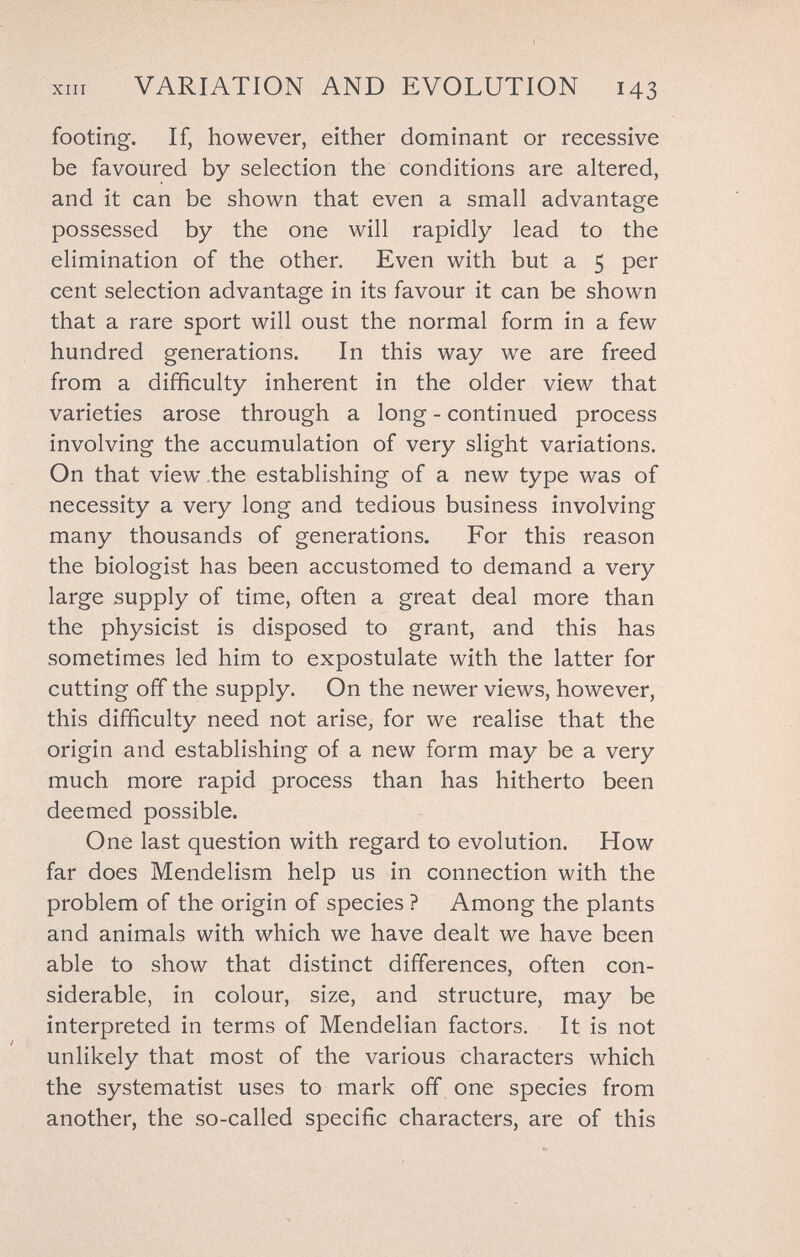 ХШ VARIATION AND EVOLUTION 143 footing. If, however, either dominant or recessive be favoured by selection the conditions are altered, and it can be shown that even a small advantage possessed by the one will rapidly lead to the elimination of the other. Even with but a 5 per cent selection advantage in its favour it can be shown that a rare sport will oust the normal form in a few hundred generations. In this way we are freed from a difficulty inherent in the older view that varieties arose through a long - continued process involving the accumulation of very slight variations. On that view the establishing of a new type was of necessity a very long and tedious business involving many thousands of generations. For this reason the biologist has been accustomed to demand a very large supply of time, often a great deal more than the physicist is disposed to grant, and this has sometimes led him to expostulate with the latter for cutting off the supply. On the newer views, however, this difficulty need not arise, for we realise that the origin and establishing of a new form may be a very much more rapid process than has hitherto been deemed possible. One last question with regard to evolution. How far does Mendelism help us in connection with the problem of the origin of species ? Among the plants and animals with which we have dealt we have been able to show that distinct differences, often con¬ siderable, in colour, size, and structure, may be interpreted in terms of Mendelian factors. It is not unlikely that most of the various characters which the systematist uses to mark off one species from another, the so-called specific characters, are of this