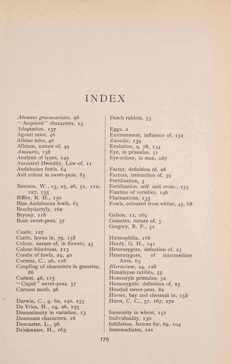 INDEX Abraxas grossutarlata, 96 Acquired characters, 13 Adaptation, 137 Agouti mice, 46 Albino mice, 46 Albinos, nature of, 49 Amauris, 138 Analysis of types, 149 Ancestral Heredity, Law of, 11 Andalusian fowls, 64 Axil colour in sweet-peas, 85 Bateson, W., 13, 25, 26, 51, 112, 127. 135 Biffen, R. H., 150 Blue Andalusian fowls, 65 Brachydactyly, 162 Bryony, 116 Bush sweet-peas, 57 Castle, 127 Cattle, horns in, 79, 158 Colour, nature of, in flowers, 45 Colour-blindness, 113 Combs of fowls, 29, 40 Correns, C., 26, 116 Coupling of characters in gametes, 86 Cuénot, 46, 115 ' ' Cupid  sweet-peas, 57 Currant moth, 96 Darwin, C., 9, 60, 140, 155 De Vries, H., 14, 26, 135 Discontinuity in variation, 13 Dominant characters, 16 Doncaster, L., 96 Drinkwater, H., 163 Dutch rabbits, 55 Eggs, 2 Environment, influence of, 132 Euralia, 139 Evolution, 9, 78, 134 Eye, in primulas, 51 Eye-colour, in man, 167 Factor, definition of, 28 Factors, interaction of, 39 Fertilisation, 3 Fertilisation, self- and cross-, 155 Fixation of varieties, 146 Fluctuations, 133 Fowls, coloured from whites, 45, 68 Galton, II, 169 Gametes, nature of, 5 Gregory, R. P., 51 Haemophilia, 166 Hardy, G. H., 141 Heterozygote, definition of, 25 Heterozygote, of intermediate form, 63 Hieracium, 24, 128 Himalayan rabbits, 55 Homostyle primulas, 52 Homozygote, definition of, 25 Hooded sweet-peas, 82 Horses, bay and chestnut in, 158 Hurst, C. C., 57, 167, 170 Immunity in wheat, 151 Individuality, 130 Inhibition, factors for, 69, 104 Intermediates, 121 179