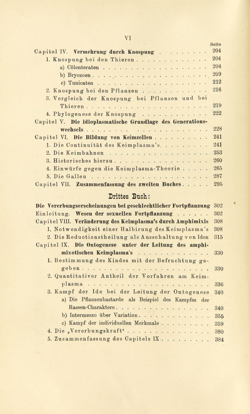 VI Seite Capitel IV. Vermebrung durch Knospuiig 204 1. Knospung bei den Thieren 204 a) Cölenteraten 204 b) Bryozoen   209 c) Tunicaten  212 2. Knospung bei den Pflanzen  216 3. Vergleich der Knospung bei Pflanzen und bei Thieren 219 4. Phylogenese der Knospung 222 Capitel V. Die idioplasmatische Grundlage des Generations¬ wechsels  228 Capitel VI. Die Bildung топ Keimzellen  241 1. Die Continuität des Keimplasma's 241 2. Die Keimbahnen 253 3. Historisches hierzu 260 4. Einwürfe gegen die Keimplasma-Theorie 265 5. Die Gallen 287 Capitel VII. Zusammenfassung des zweiten Buches 295 Drittes Blich: Die Yererbungserscheinungen hei geschlechtlicher Fortpflanzung 302 Einleitung. Wesen der sexuellen Fortpflanzung 302 Capitel VIIl. Veränderung des Keimplasma's durch Amphimixis 308 1. Notwendigkeit einer Halbirung des Keimplasma's 308 2. Die Reductionstheilung als Ausschaltung von Men 315 Capitel IX. Die Ontogenese unter der Leitung des amphi- mixotischen Keimplasma's 330 1. Bestimmung des Kindes mit der Befruchtung ge¬ geben 330 2. Quantitativer Antheil der Vorfahren am Keim¬ plasma 336 3. Kampf der Ide bei der Leitung der Ontogenese 340 a) Die Pflanzenbastarde als Beispiel des Kampfes der Rassen-Charaktere 340 b) Intermezzo über Variation 355 c) Kampf der individuellen Merkmale 359 4. Die „Vererbungskraft З8О 5. Zusammenfassung des Capitels IX 384